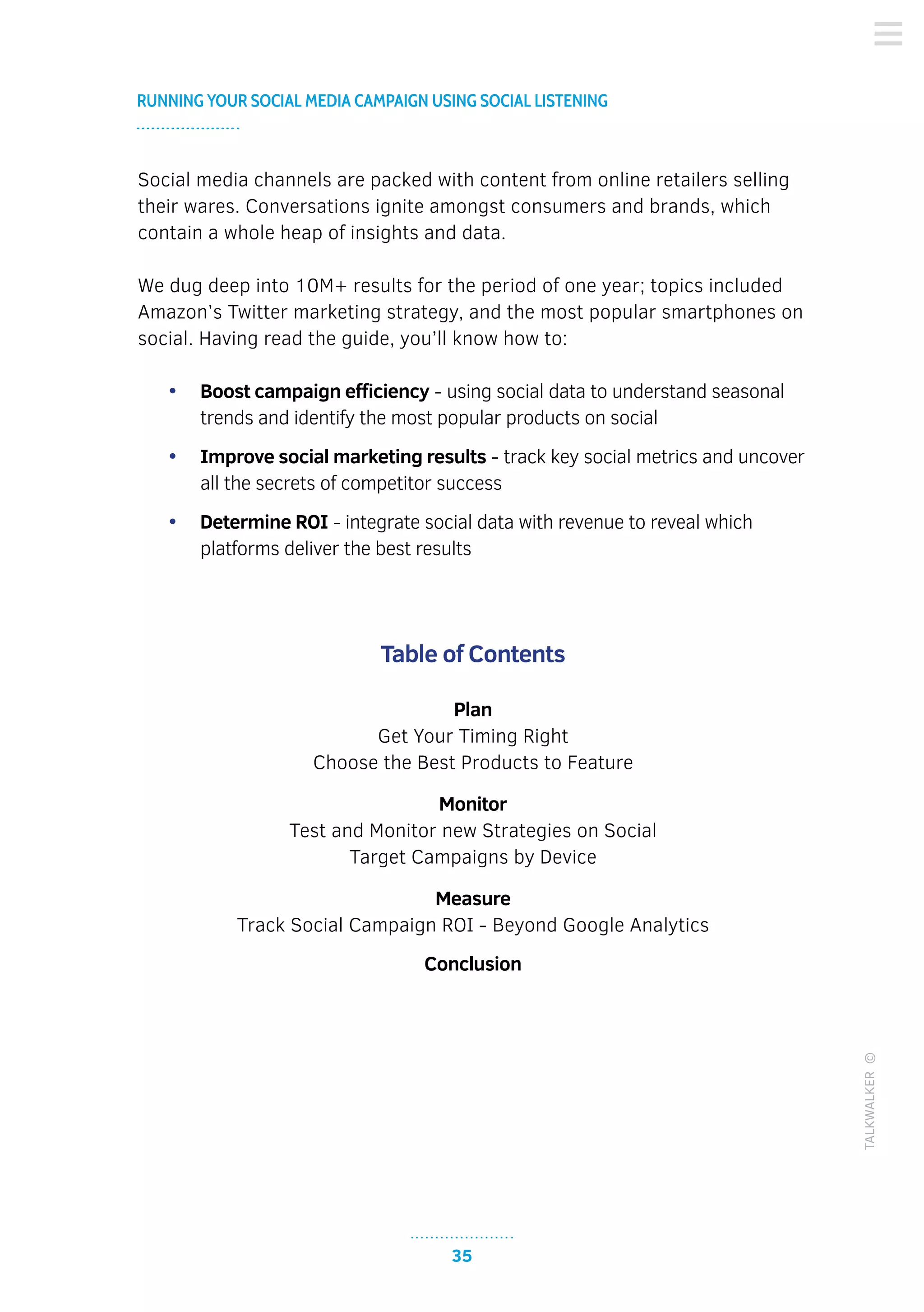 35
RUNNING YOUR SOCIAL MEDIA CAMPAIGN USING SOCIAL LISTENING
TALKWALKER©
Social media channels are packed with content from online retailers selling
their wares. Conversations ignite amongst consumers and brands, which
contain a whole heap of insights and data.
We dug deep into 10M+ results for the period of one year; topics included
Amazon’s Twitter marketing strategy, and the most popular smartphones on
social. Having read the guide, you’ll know how to:
•	 Boost campaign efficiency - using social data to understand seasonal
trends and identify the most popular products on social
•	 Improve social marketing results - track key social metrics and uncover
all the secrets of competitor success
•	 Determine ROI - integrate social data with revenue to reveal which
platforms deliver the best results
Table of Contents
Plan
Get Your Timing Right
Choose the Best Products to Feature
Monitor
Test and Monitor new Strategies on Social
Target Campaigns by Device
Measure
Track Social Campaign ROI - Beyond Google Analytics
Conclusion
 