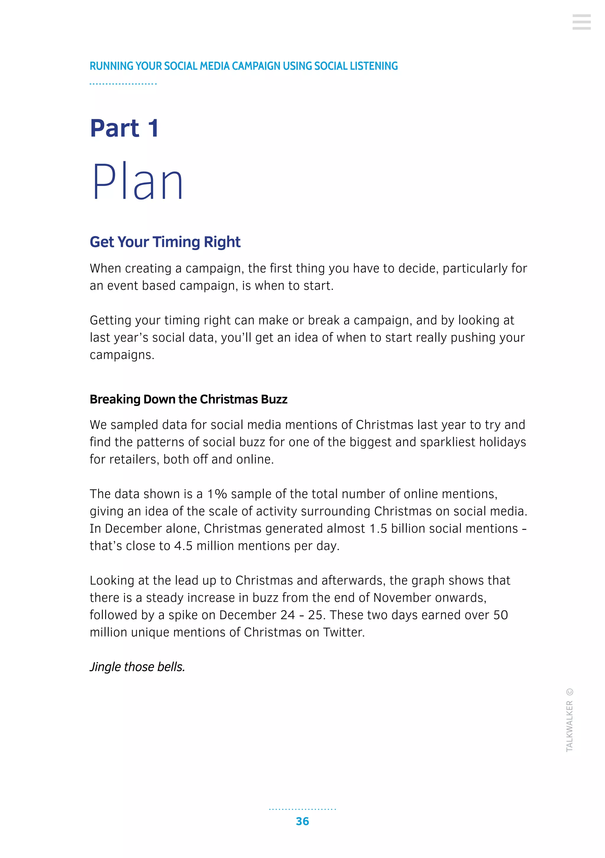 36
RUNNING YOUR SOCIAL MEDIA CAMPAIGN USING SOCIAL LISTENING
TALKWALKER©
Part 1
Plan
Get Your Timing Right
When creating a campaign, the first thing you have to decide, particularly for
an event based campaign, is when to start.
Getting your timing right can make or break a campaign, and by looking at
last year’s social data, you’ll get an idea of when to start really pushing your
campaigns.
Breaking Down the Christmas Buzz
We sampled data for social media mentions of Christmas last year to try and
find the patterns of social buzz for one of the biggest and sparkliest holidays
for retailers, both off and online.
The data shown is a 1% sample of the total number of online mentions,
giving an idea of the scale of activity surrounding Christmas on social media.
In December alone, Christmas generated almost 1.5 billion social mentions -
that’s close to 4.5 million mentions per day.
Looking at the lead up to Christmas and afterwards, the graph shows that
there is a steady increase in buzz from the end of November onwards,
followed by a spike on December 24 - 25. These two days earned over 50
million unique mentions of Christmas on Twitter.
Jingle those bells.
 