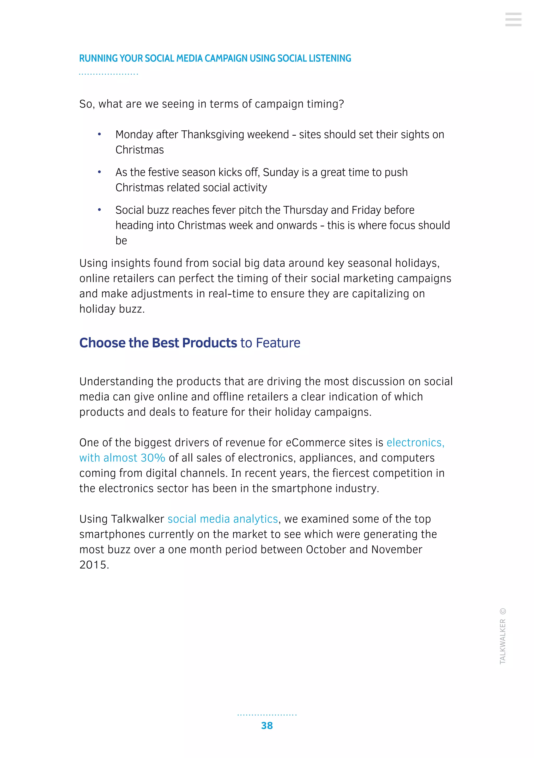 38
RUNNING YOUR SOCIAL MEDIA CAMPAIGN USING SOCIAL LISTENING
TALKWALKER©
So, what are we seeing in terms of campaign timing?
•	 Monday after Thanksgiving weekend - sites should set their sights on
Christmas
•	 As the festive season kicks off, Sunday is a great time to push
Christmas related social activity
•	 Social buzz reaches fever pitch the Thursday and Friday before
heading into Christmas week and onwards - this is where focus should
be
Using insights found from social big data around key seasonal holidays,
online retailers can perfect the timing of their social marketing campaigns
and make adjustments in real-time to ensure they are capitalizing on
holiday buzz.
Choose the Best Products to Feature
Understanding the products that are driving the most discussion on social
media can give online and offline retailers a clear indication of which
products and deals to feature for their holiday campaigns.
One of the biggest drivers of revenue for eCommerce sites is electronics,
with almost 30% of all sales of electronics, appliances, and computers
coming from digital channels. In recent years, the fiercest competition in
the electronics sector has been in the smartphone industry.
Using Talkwalker social media analytics, we examined some of the top
smartphones currently on the market to see which were generating the
most buzz over a one month period between October and November
2015.
 