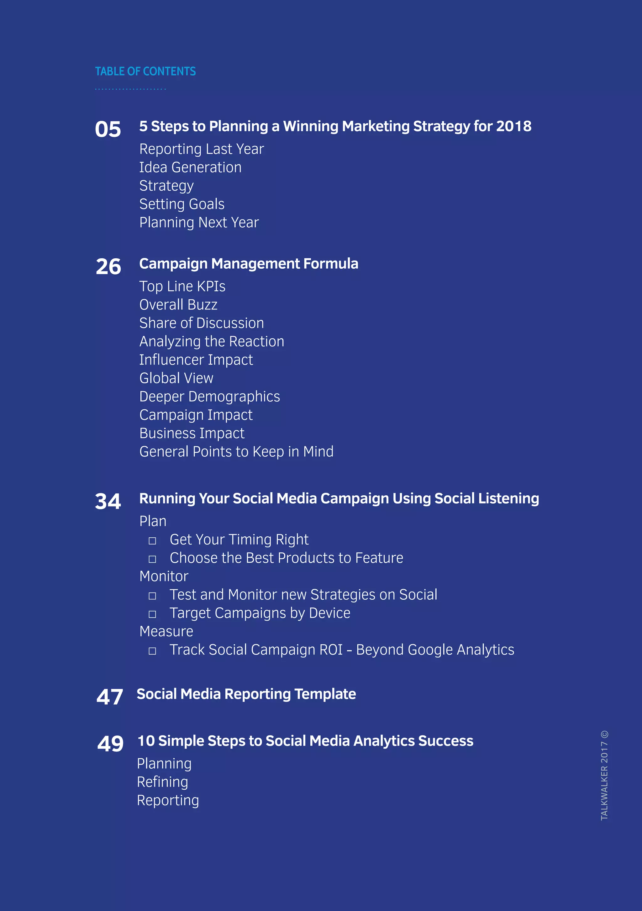 TABLE OF CONTENTS
TALKWALKER2017©
05 5 Steps to Planning a Winning Marketing Strategy for 2018
Reporting Last Year
Idea Generation
Strategy
Setting Goals
Planning Next Year
26 Campaign Management Formula
Top Line KPIs
Overall Buzz
Share of Discussion
Analyzing the Reaction
Influencer Impact
Global View
Deeper Demographics
Campaign Impact
Business Impact
General Points to Keep in Mind
34 Running Your Social Media Campaign Using Social Listening
Plan
□□ Get Your Timing Right
□□ Choose the Best Products to Feature
Monitor
□□ Test and Monitor new Strategies on Social
□□ Target Campaigns by Device
Measure
□□ Track Social Campaign ROI - Beyond Google Analytics
47 Social Media Reporting Template
49 10 Simple Steps to Social Media Analytics Success
Planning
Refining
Reporting
 