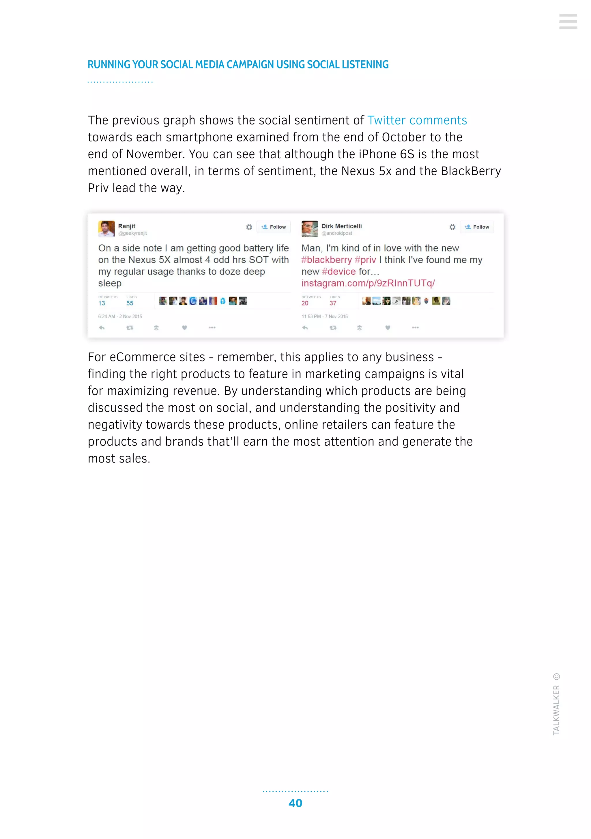 40
RUNNING YOUR SOCIAL MEDIA CAMPAIGN USING SOCIAL LISTENING
TALKWALKER©
The previous graph shows the social sentiment of Twitter comments
towards each smartphone examined from the end of October to the
end of November. You can see that although the iPhone 6S is the most
mentioned overall, in terms of sentiment, the Nexus 5x and the BlackBerry
Priv lead the way.
For eCommerce sites - remember, this applies to any business -
finding the right products to feature in marketing campaigns is vital
for maximizing revenue. By understanding which products are being
discussed the most on social, and understanding the positivity and
negativity towards these products, online retailers can feature the
products and brands that’ll earn the most attention and generate the
most sales.
 