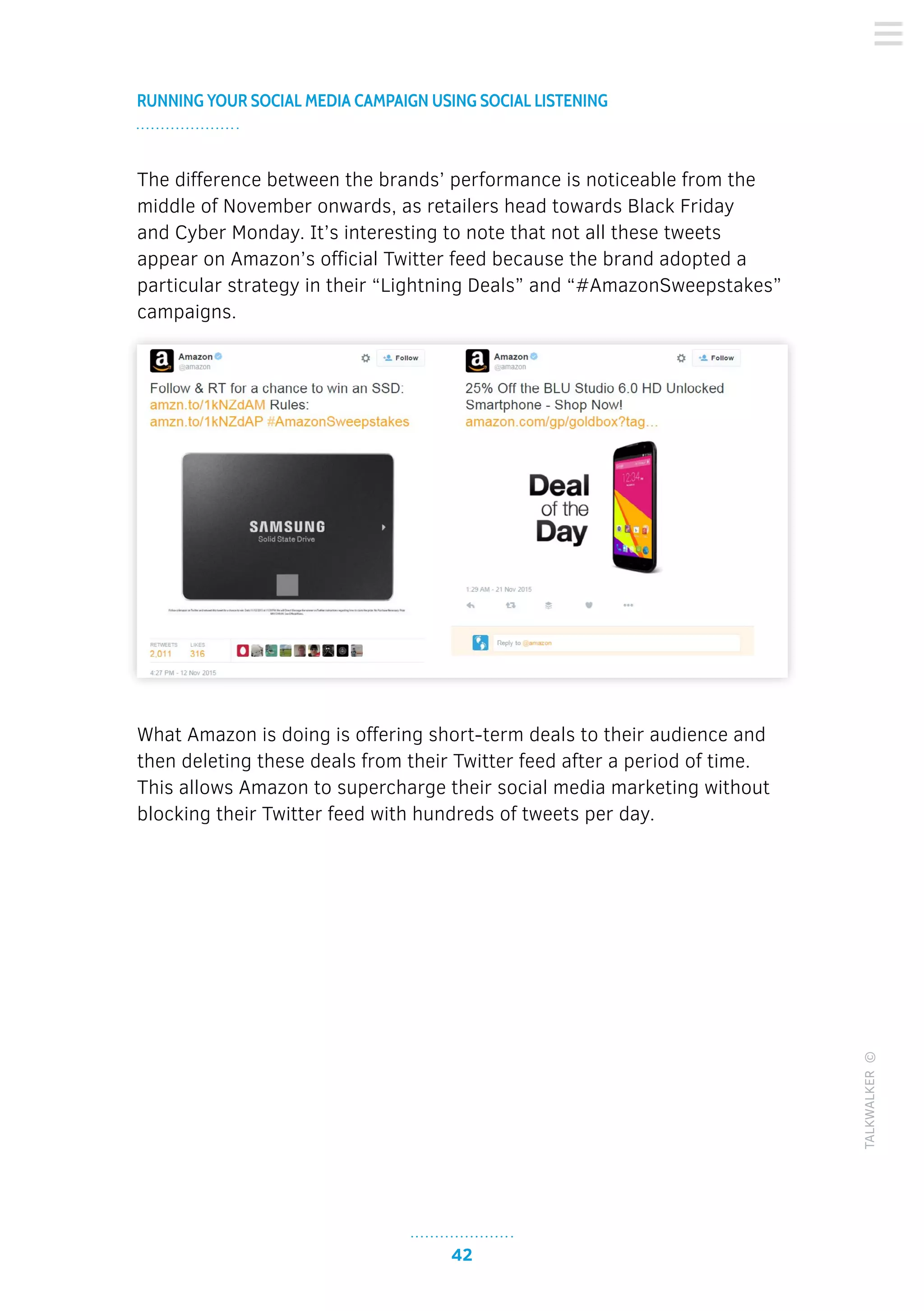 42
RUNNING YOUR SOCIAL MEDIA CAMPAIGN USING SOCIAL LISTENING
TALKWALKER©
The difference between the brands’ performance is noticeable from the
middle of November onwards, as retailers head towards Black Friday
and Cyber Monday. It’s interesting to note that not all these tweets
appear on Amazon’s official Twitter feed because the brand adopted a
particular strategy in their “Lightning Deals” and “#AmazonSweepstakes”
campaigns.
What Amazon is doing is offering short-term deals to their audience and
then deleting these deals from their Twitter feed after a period of time.
This allows Amazon to supercharge their social media marketing without
blocking their Twitter feed with hundreds of tweets per day.
 