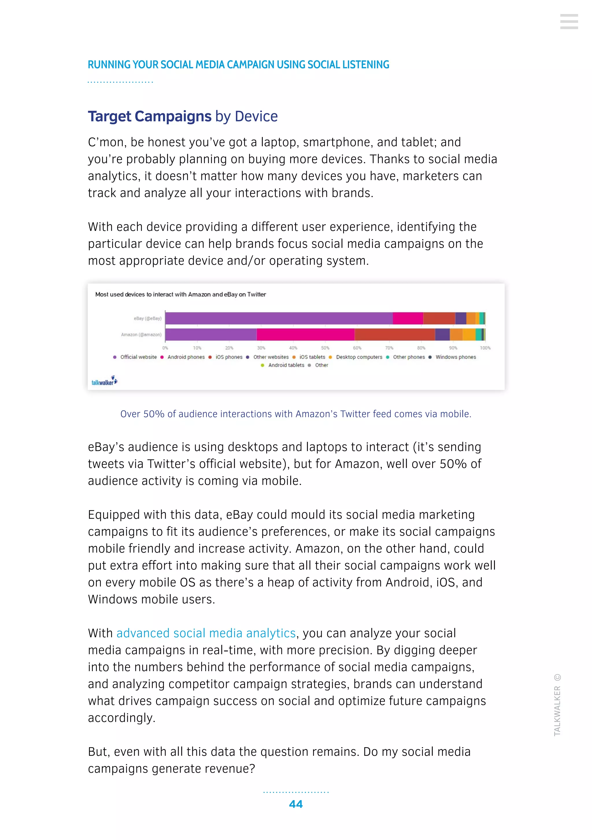44
RUNNING YOUR SOCIAL MEDIA CAMPAIGN USING SOCIAL LISTENING
TALKWALKER©
Target Campaigns by Device
C’mon, be honest you’ve got a laptop, smartphone, and tablet; and
you’re probably planning on buying more devices. Thanks to social media
analytics, it doesn’t matter how many devices you have, marketers can
track and analyze all your interactions with brands.
With each device providing a different user experience, identifying the
particular device can help brands focus social media campaigns on the
most appropriate device and/or operating system.
Over 50% of audience interactions with Amazon’s Twitter feed comes via mobile.
eBay’s audience is using desktops and laptops to interact (it’s sending
tweets via Twitter’s official website), but for Amazon, well over 50% of
audience activity is coming via mobile.
Equipped with this data, eBay could mould its social media marketing
campaigns to fit its audience’s preferences, or make its social campaigns
mobile friendly and increase activity. Amazon, on the other hand, could
put extra effort into making sure that all their social campaigns work well
on every mobile OS as there’s a heap of activity from Android, iOS, and
Windows mobile users.
With advanced social media analytics, you can analyze your social
media campaigns in real-time, with more precision. By digging deeper
into the numbers behind the performance of social media campaigns,
and analyzing competitor campaign strategies, brands can understand
what drives campaign success on social and optimize future campaigns
accordingly.
But, even with all this data the question remains. Do my social media
campaigns generate revenue?
 