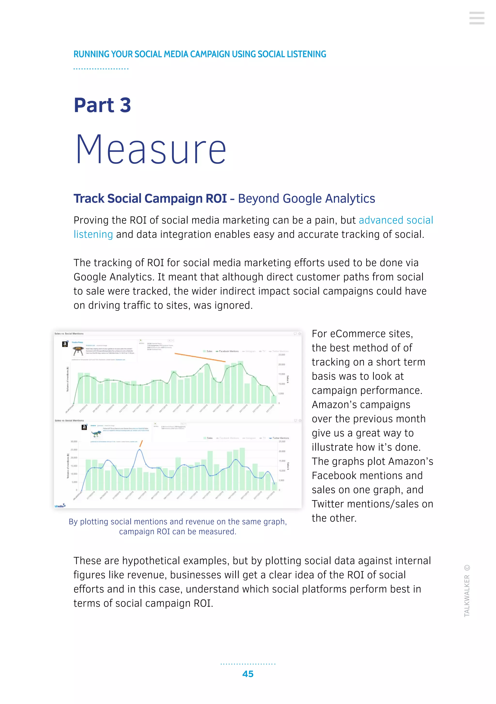45
RUNNING YOUR SOCIAL MEDIA CAMPAIGN USING SOCIAL LISTENING
TALKWALKER©
Part 3
Measure
Track Social Campaign ROI - Beyond Google Analytics
Proving the ROI of social media marketing can be a pain, but advanced social
listening and data integration enables easy and accurate tracking of social.
The tracking of ROI for social media marketing efforts used to be done via
Google Analytics. It meant that although direct customer paths from social
to sale were tracked, the wider indirect impact social campaigns could have
on driving traffic to sites, was ignored.
For eCommerce sites,
the best method of of
tracking on a short term
basis was to look at
campaign performance.
Amazon’s campaigns
over the previous month
give us a great way to
illustrate how it’s done.
The graphs plot Amazon’s
Facebook mentions and
sales on one graph, and
Twitter mentions/sales on
the other.
These are hypothetical examples, but by plotting social data against internal
figures like revenue, businesses will get a clear idea of the ROI of social
efforts and in this case, understand which social platforms perform best in
terms of social campaign ROI.
By plotting social mentions and revenue on the same graph,
campaign ROI can be measured.
 
