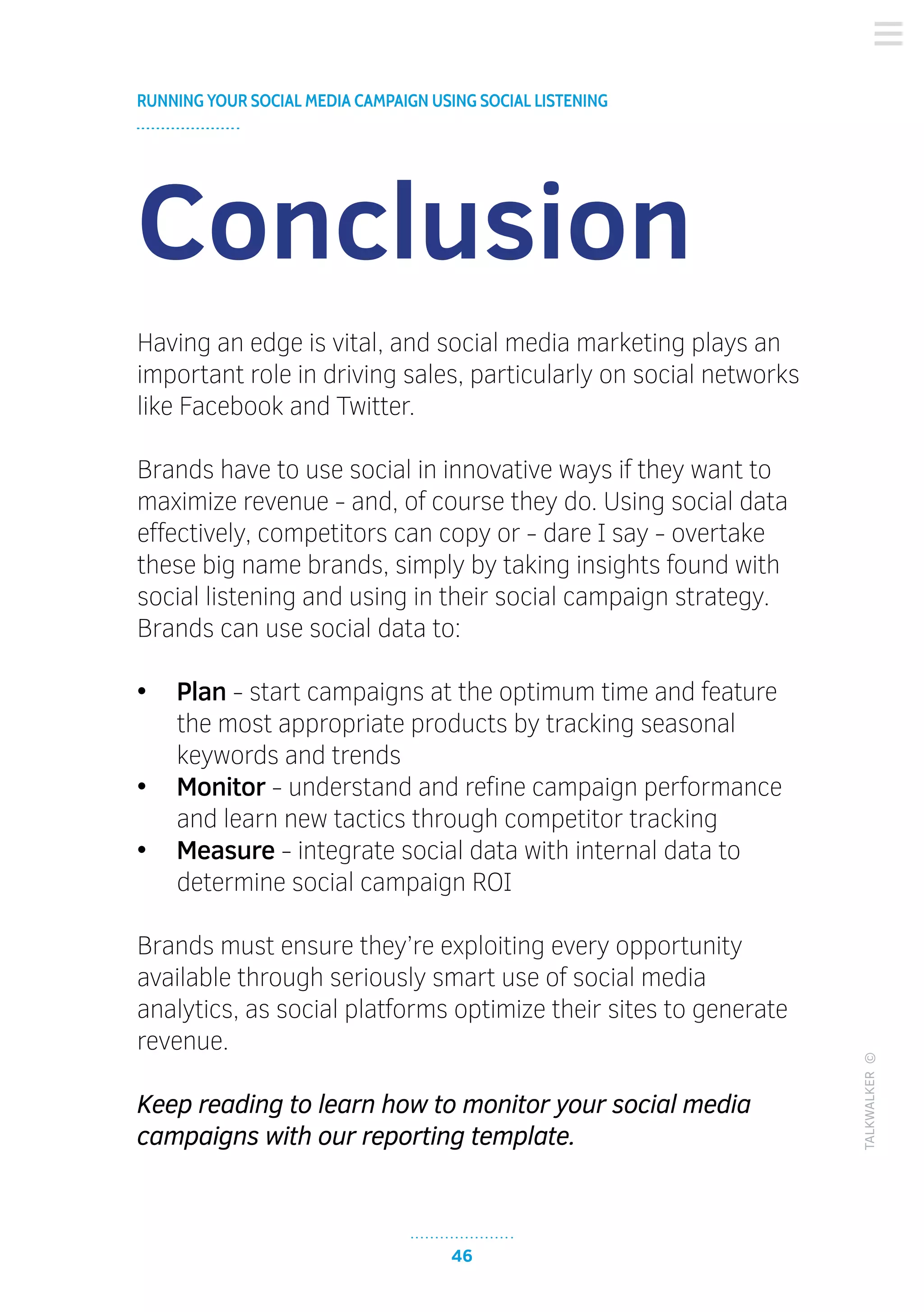 46
RUNNING YOUR SOCIAL MEDIA CAMPAIGN USING SOCIAL LISTENING
TALKWALKER©
Conclusion
Having an edge is vital, and social media marketing plays an
important role in driving sales, particularly on social networks
like Facebook and Twitter.
Brands have to use social in innovative ways if they want to
maximize revenue - and, of course they do. Using social data
effectively, competitors can copy or - dare I say - overtake
these big name brands, simply by taking insights found with
social listening and using in their social campaign strategy.
Brands can use social data to:
•	 Plan - start campaigns at the optimum time and feature
the most appropriate products by tracking seasonal
keywords and trends
•	 Monitor - understand and refine campaign performance
and learn new tactics through competitor tracking
•	 Measure - integrate social data with internal data to
determine social campaign ROI
Brands must ensure they’re exploiting every opportunity
available through seriously smart use of social media
analytics, as social platforms optimize their sites to generate
revenue.
Keep reading to learn how to monitor your social media
campaigns with our reporting template.
 