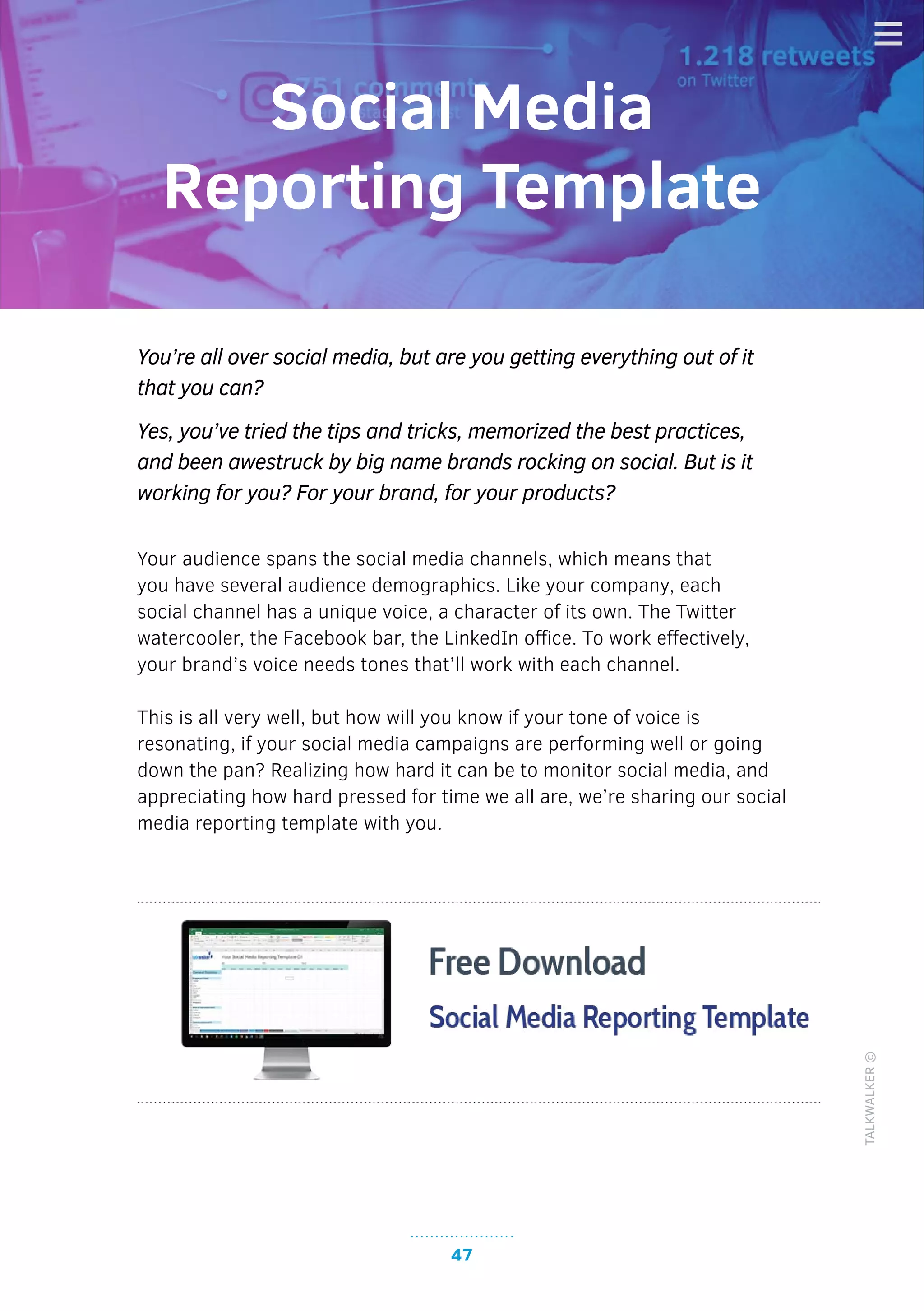 47
TALKWALKER©
You’re all over social media, but are you getting everything out of it
that you can?
Yes, you’ve tried the tips and tricks, memorized the best practices,
and been awestruck by big name brands rocking on social. But is it
working for you? For your brand, for your products?
Your audience spans the social media channels, which means that
you have several audience demographics. Like your company, each
social channel has a unique voice, a character of its own. The Twitter
watercooler, the Facebook bar, the LinkedIn office. To work effectively,
your brand’s voice needs tones that’ll work with each channel.
This is all very well, but how will you know if your tone of voice is
resonating, if your social media campaigns are performing well or going
down the pan? Realizing how hard it can be to monitor social media, and
appreciating how hard pressed for time we all are, we’re sharing our social
media reporting template with you.
Social Media
Reporting Template
 