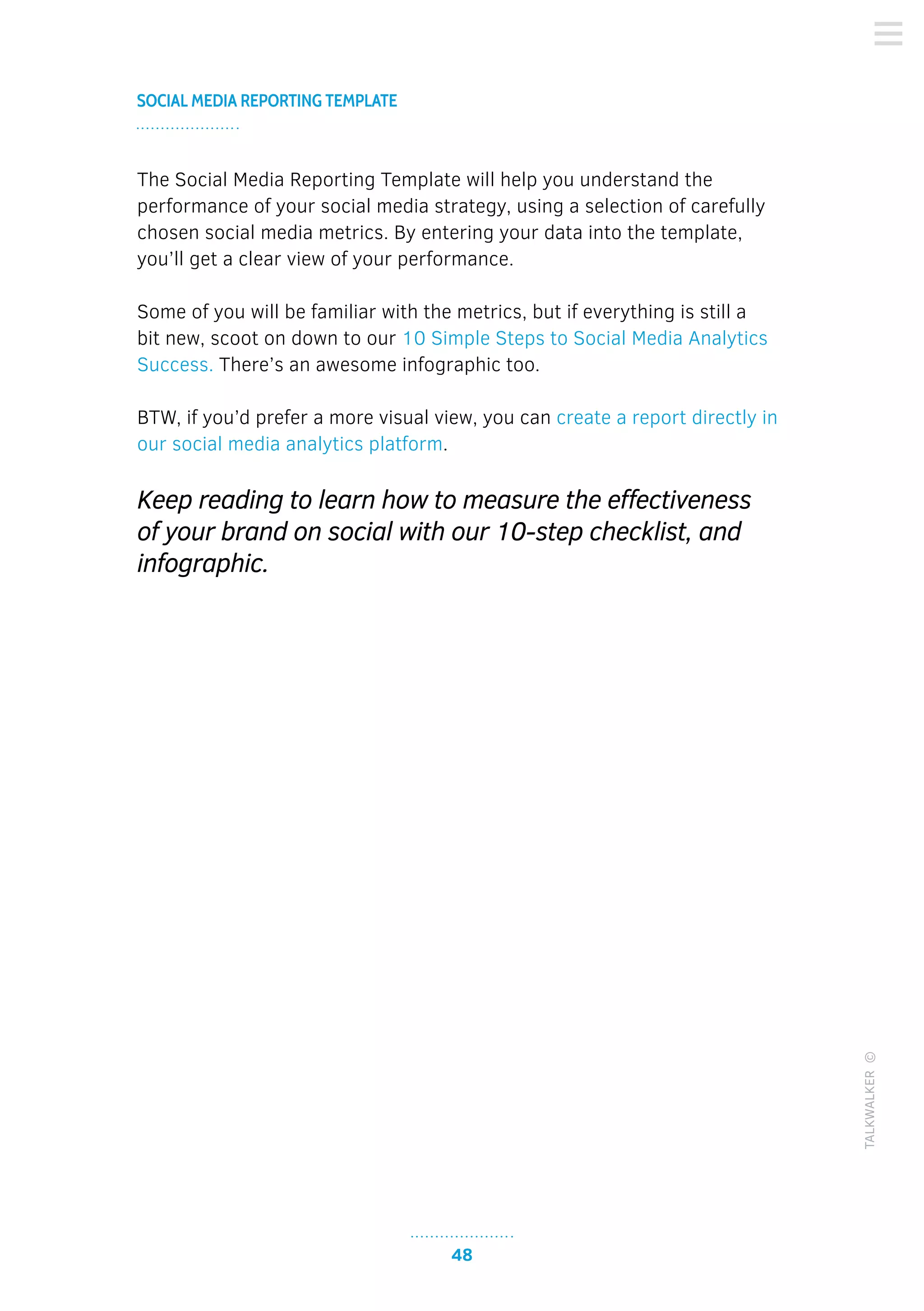 48
SOCIAL MEDIA REPORTING TEMPLATE
TALKWALKER©
The Social Media Reporting Template will help you understand the
performance of your social media strategy, using a selection of carefully
chosen social media metrics. By entering your data into the template,
you’ll get a clear view of your performance.
Some of you will be familiar with the metrics, but if everything is still a
bit new, scoot on down to our 10 Simple Steps to Social Media Analytics
Success. There’s an awesome infographic too.
BTW, if you’d prefer a more visual view, you can create a report directly in
our social media analytics platform.
Keep reading to learn how to measure the effectiveness
of your brand on social with our 10-step checklist, and
infographic.
 