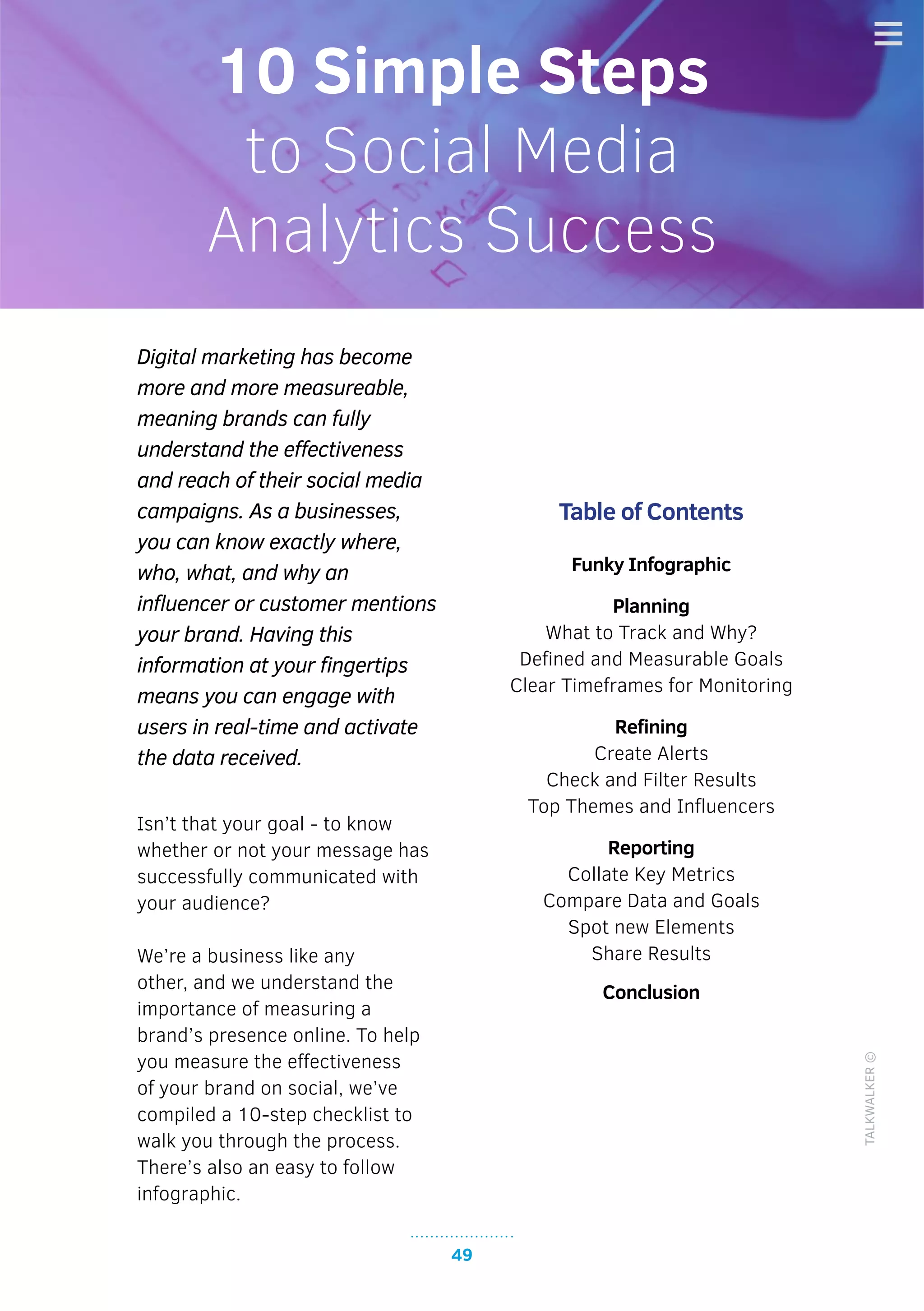 49
TALKWALKER©
Digital marketing has become
more and more measureable,
meaning brands can fully
understand the effectiveness
and reach of their social media
campaigns. As a businesses,
you can know exactly where,
who, what, and why an
influencer or customer mentions
your brand. Having this
information at your fingertips
means you can engage with
users in real-time and activate
the data received.
Isn’t that your goal - to know
whether or not your message has
successfully communicated with
your audience?
We’re a business like any
other, and we understand the
importance of measuring a
brand’s presence online. To help
you measure the effectiveness
of your brand on social, we’ve
compiled a 10-step checklist to
walk you through the process.
There’s also an easy to follow
infographic.
Table of Contents
Funky Infographic
Planning
What to Track and Why?
Defined and Measurable Goals
Clear Timeframes for Monitoring
Refining
Create Alerts
Check and Filter Results
Top Themes and Influencers
Reporting
Collate Key Metrics
Compare Data and Goals
Spot new Elements
Share Results
Conclusion
10 Simple Steps
to Social Media
Analytics Success
 