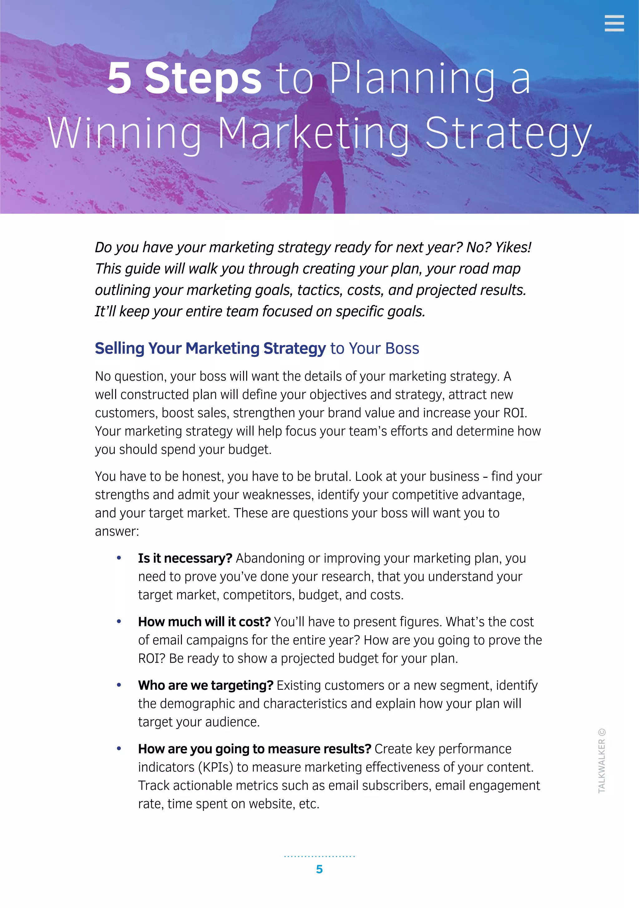 5
TALKWALKER©
Do you have your marketing strategy ready for next year? No? Yikes!
This guide will walk you through creating your plan, your road map
outlining your marketing goals, tactics, costs, and projected results.
It’ll keep your entire team focused on specific goals.
Selling Your Marketing Strategy to Your Boss
No question, your boss will want the details of your marketing strategy. A
well constructed plan will define your objectives and strategy, attract new
customers, boost sales, strengthen your brand value and increase your ROI.
Your marketing strategy will help focus your team’s efforts and determine how
you should spend your budget.
You have to be honest, you have to be brutal. Look at your business - find your
strengths and admit your weaknesses, identify your competitive advantage,
and your target market. These are questions your boss will want you to
answer:
•	 Is it necessary? Abandoning or improving your marketing plan, you
need to prove you’ve done your research, that you understand your
target market, competitors, budget, and costs.
•	 How much will it cost? You’ll have to present figures. What’s the cost
of email campaigns for the entire year? How are you going to prove the
ROI? Be ready to show a projected budget for your plan.
•	 Who are we targeting? Existing customers or a new segment, identify
the demographic and characteristics and explain how your plan will
target your audience.
•	 How are you going to measure results? Create key performance
indicators (KPIs) to measure marketing effectiveness of your content.
Track actionable metrics such as email subscribers, email engagement
rate, time spent on website, etc.
5 Steps to Planning a
Winning Marketing Strategy
 