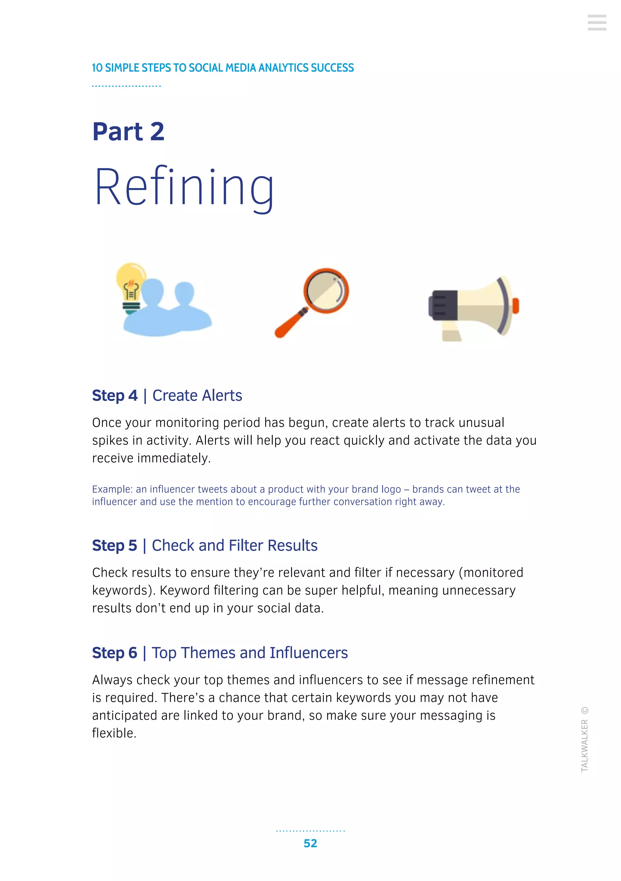 52
10 SIMPLE STEPS TO SOCIAL MEDIA ANALYTICS SUCCESS
TALKWALKER©
Part 2
Refining
Step 4 | Create Alerts
Once your monitoring period has begun, create alerts to track unusual
spikes in activity. Alerts will help you react quickly and activate the data you
receive immediately.
Example: an influencer tweets about a product with your brand logo – brands can tweet at the
influencer and use the mention to encourage further conversation right away.
Step 5 | Check and Filter Results
Check results to ensure they’re relevant and filter if necessary (monitored
keywords). Keyword filtering can be super helpful, meaning unnecessary
results don’t end up in your social data.
Step 6 | Top Themes and Influencers
Always check your top themes and influencers to see if message refinement
is required. There’s a chance that certain keywords you may not have
anticipated are linked to your brand, so make sure your messaging is
flexible.
 
