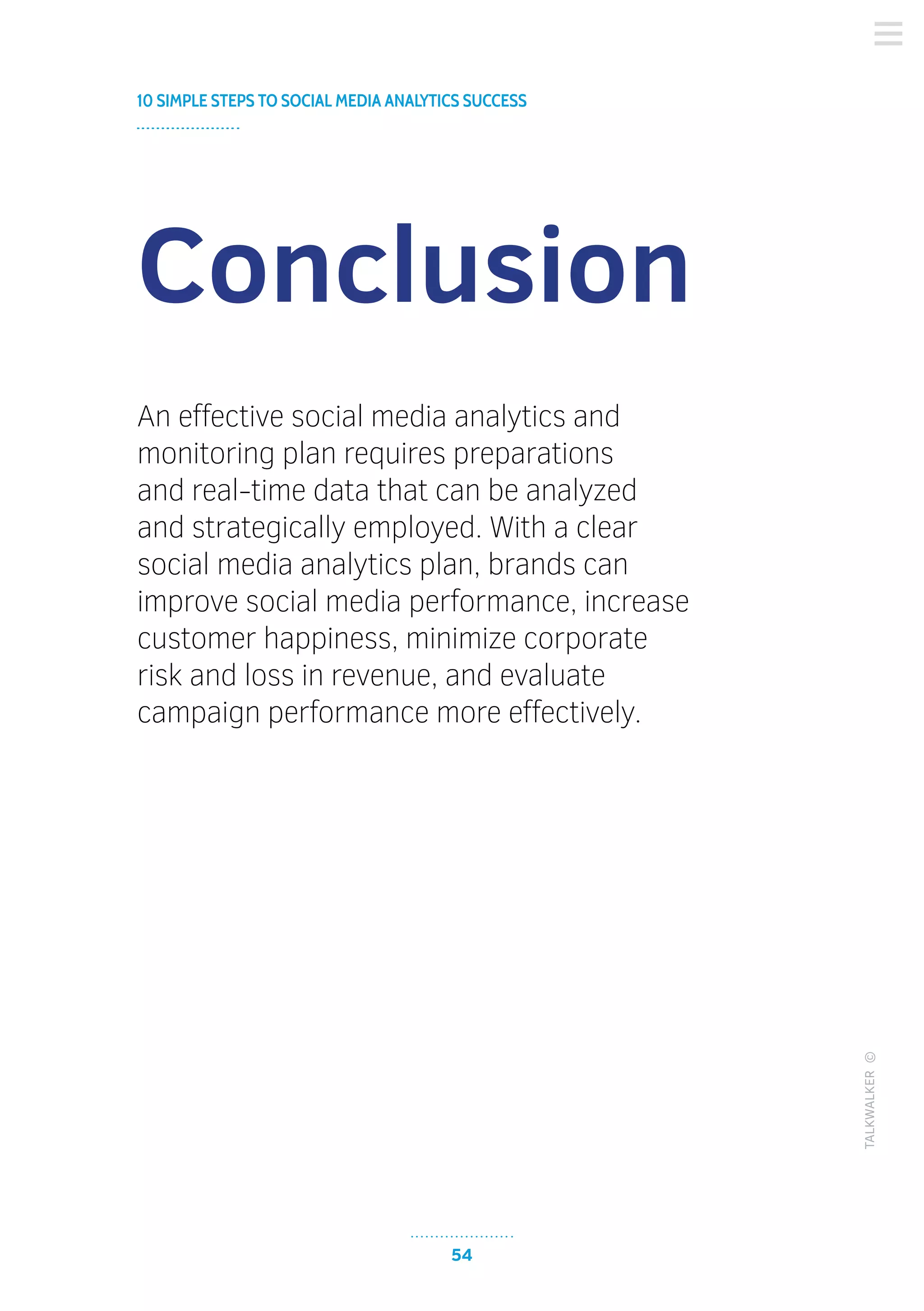 54
10 SIMPLE STEPS TO SOCIAL MEDIA ANALYTICS SUCCESS
TALKWALKER©
Conclusion
An effective social media analytics and
monitoring plan requires preparations
and real-time data that can be analyzed
and strategically employed. With a clear
social media analytics plan, brands can
improve social media performance, increase
customer happiness, minimize corporate
risk and loss in revenue, and evaluate
campaign performance more effectively.
 