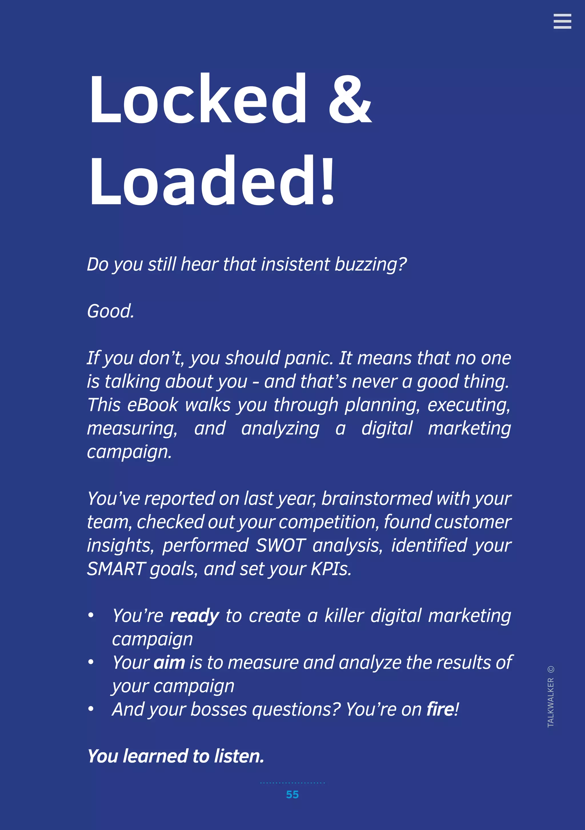 55
TALKWALKER©
Locked &
Loaded!
Do you still hear that insistent buzzing?
Good.
If you don’t, you should panic. It means that no one
is talking about you - and that’s never a good thing.
This eBook walks you through planning, executing,
measuring, and analyzing a digital marketing
campaign.
You’ve reported on last year, brainstormed with your
team, checked out your competition, found customer
insights, performed SWOT analysis, identified your
SMART goals, and set your KPIs.
•	 You’re ready to create a killer digital marketing
campaign
•	 Your aim is to measure and analyze the results of
your campaign
•	 And your bosses questions? You’re on fire!
You learned to listen.
 