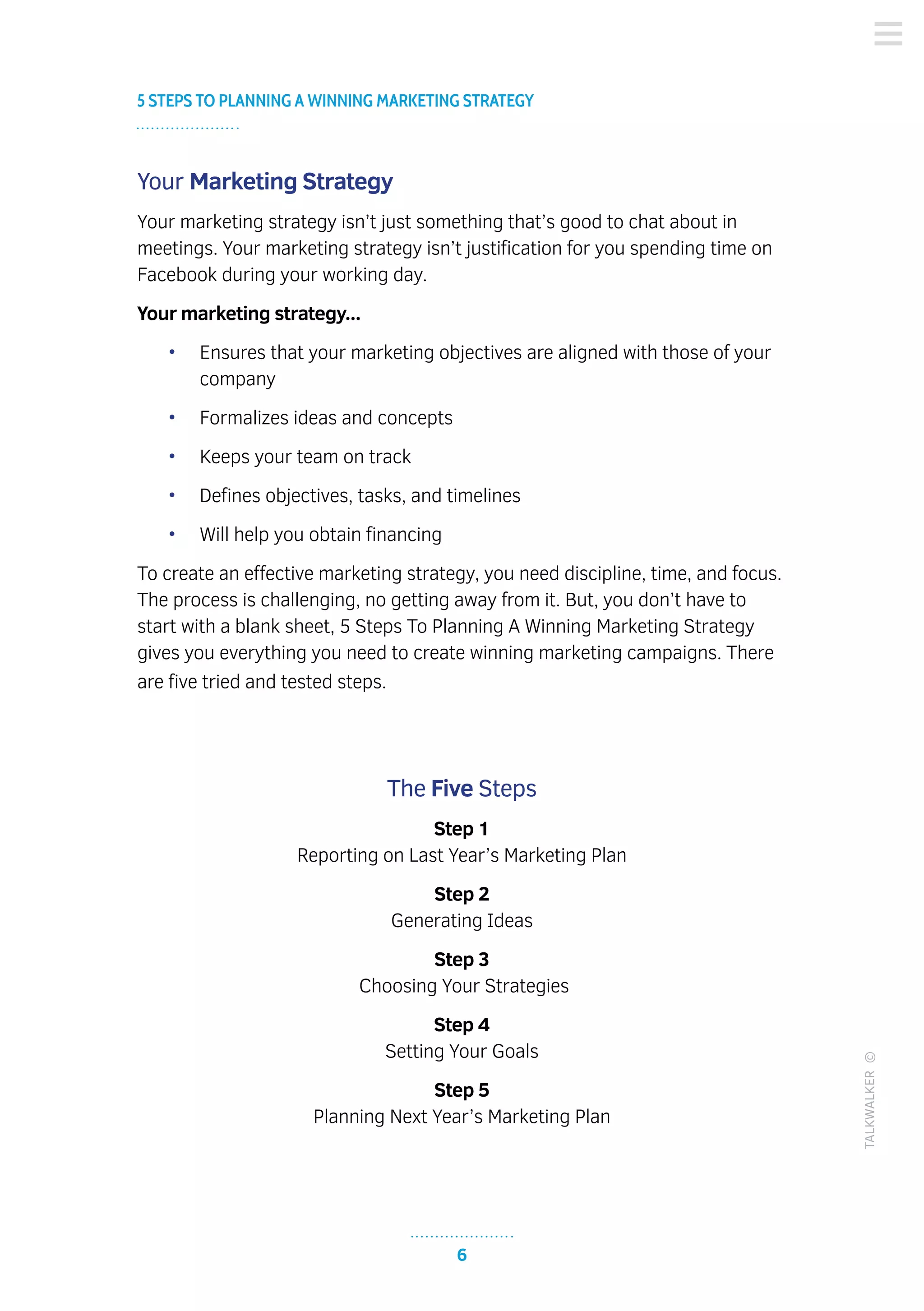6
5 STEPS TO PLANNING A WINNING MARKETING STRATEGY
TALKWALKER©
Your Marketing Strategy
Your marketing strategy isn’t just something that’s good to chat about in
meetings. Your marketing strategy isn’t justification for you spending time on
Facebook during your working day.
Your marketing strategy...
•	 Ensures that your marketing objectives are aligned with those of your
company
•	 Formalizes ideas and concepts
•	 Keeps your team on track
•	 Defines objectives, tasks, and timelines
•	 Will help you obtain financing
To create an effective marketing strategy, you need discipline, time, and focus.
The process is challenging, no getting away from it. But, you don’t have to
start with a blank sheet, 5 Steps To Planning A Winning Marketing Strategy
gives you everything you need to create winning marketing campaigns. There
are five tried and tested steps.
The Five Steps
Step 1
Reporting on Last Year’s Marketing Plan
Step 2
Generating Ideas
Step 3
Choosing Your Strategies
Step 4
Setting Your Goals
Step 5
Planning Next Year’s Marketing Plan
 