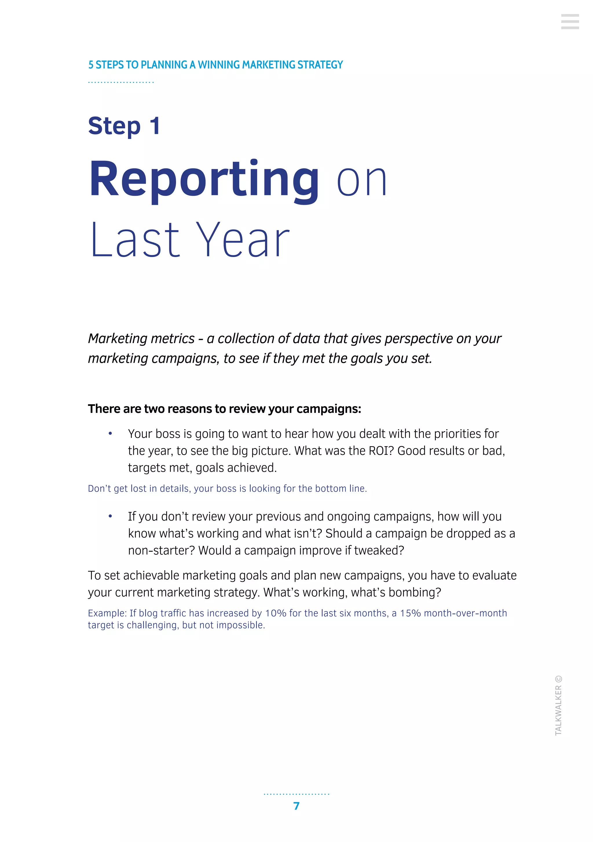7
TALKWALKER©
5 STEPS TO PLANNING A WINNING MARKETING STRATEGY
Step 1
Reporting on
Last Year
Marketing metrics - a collection of data that gives perspective on your
marketing campaigns, to see if they met the goals you set.
There are two reasons to review your campaigns:
•	 Your boss is going to want to hear how you dealt with the priorities for
the year, to see the big picture. What was the ROI? Good results or bad,
targets met, goals achieved.
Don’t get lost in details, your boss is looking for the bottom line.
•	 If you don’t review your previous and ongoing campaigns, how will you
know what’s working and what isn’t? Should a campaign be dropped as a
non-starter? Would a campaign improve if tweaked?
To set achievable marketing goals and plan new campaigns, you have to evaluate
your current marketing strategy. What’s working, what’s bombing?
Example: If blog traffic has increased by 10% for the last six months, a 15% month-over-month
target is challenging, but not impossible.
 