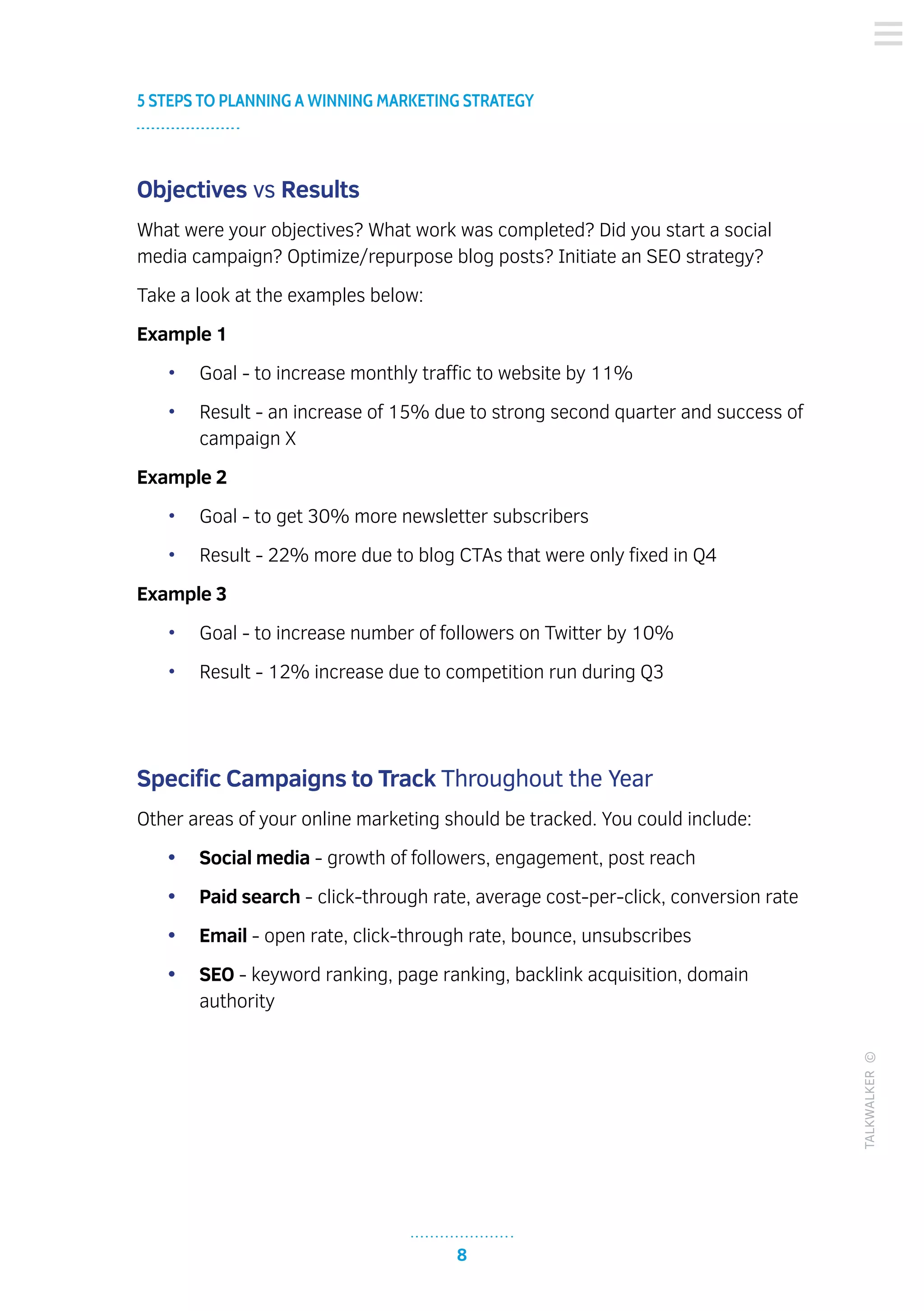 8
5 STEPS TO PLANNING A WINNING MARKETING STRATEGY
TALKWALKER©
Objectives vs Results
What were your objectives? What work was completed? Did you start a social
media campaign? Optimize/repurpose blog posts? Initiate an SEO strategy?
Take a look at the examples below:
Example 1
•	 Goal - to increase monthly traffic to website by 11%
•	 Result - an increase of 15% due to strong second quarter and success of
campaign X
Example 2
•	 Goal - to get 30% more newsletter subscribers
•	 Result - 22% more due to blog CTAs that were only fixed in Q4
Example 3
•	 Goal - to increase number of followers on Twitter by 10%
•	 Result - 12% increase due to competition run during Q3
Specific Campaigns to Track Throughout the Year
Other areas of your online marketing should be tracked. You could include:
•	 Social media - growth of followers, engagement, post reach
•	 Paid search - click-through rate, average cost-per-click, conversion rate
•	 Email - open rate, click-through rate, bounce, unsubscribes
•	 SEO - keyword ranking, page ranking, backlink acquisition, domain
authority
 