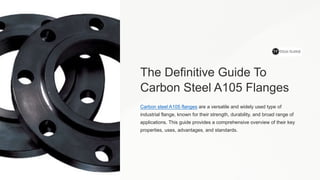 The Definitive Guide To
Carbon Steel A105 Flanges
Carbon steel A105 flanges are a versatile and widely used type of
industrial flange, known for their strength, durability, and broad range of
applications. This guide provides a comprehensive overview of their key
properties, uses, advantages, and standards.
 