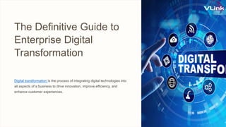 The Definitive Guide to
Enterprise Digital
Transformation
Digital transformation is the process of integrating digital technologies into
all aspects of a business to drive innovation, improve efficiency, and
enhance customer experiences.
 