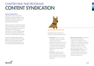 103
CHAPTER NINE: PAID PROGRAMS
CONTENT SYNDICATION
System Integrations
Use an API to sync your content
syndication program leads with your
marketing automation solution—that
way, you won’t have to wait for an
Excel file from the vendor.
Following up fast, and with a high-value
offer, is critical to success with content
syndication campaigns, since many of
the leads won’t know who your
company is. If you don’t follow up fast,
they won’t connect your email to the
content they downloaded a week ago.
As with any email correspondence,
feature a very clear CTA and an image
at the top. If your content is synced
with your marketing automation, you
can quickly send a relevant follow-up.
Quick Content Syndication Tips
Heed these words of caution when
choosing a content syndication vendor:
•	Be vigilant. Some site owners
mistake permission to republish
content as permission to
repurpose. Be cautious of who you
share your content with, and only
work with reputable, established
companies. Find out which other
websites your content will be
placed on.
•	Get credit. Confirm that your
company is getting credit for its
work. Ensure that your logo will be
kept intact and your company will
be named.
•	Keep prospects fresh. Find out how
often the vendor adds fresh
prospects to its database so your
content isn’t circulating with the same
audience. Occasional breaks from a
syndicator between contract
renewals can help your numbers.
•	Use mid-stage content. By using
mid-stage content in your paid
content syndication programs, you
are selecting leads that are further
along in the buying cycle.
 