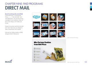 105
CHAPTER NINE: PAID PROGRAMS
DIRECT MAIL
Avoid Looking Like Junk Mail
Overloaded text, or verbiage like
“Free______”, “No Gimmick”, and
“Pre-Approved” can send the wrong
message to your audience. Keep an
eye on the design, and make sure
to test.
Instead of sending mail that looks like
junk mail, make sure your design is
clean, streamlined, and creative.
Here are two highly creative, artfully
designed direct mail pieces:
Direct mail piece from Skype
Direct mail piece from Hell Pizza
 