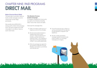 CHAPTER NINE: PAID PROGRAMS
DIRECT MAIL
Multi-Channel Direct Mail
The best way to use direct mail is to
build a whole campaign around it,
using email, social, blogs,
and events.
We recently drove $200,000 in
revenue with a direct mail campaign.
How? By being creative and multi-
channeled in our efforts. Here’s a
quick case study:
The Marketo Fortune
Cookie Campaign
To engage a targeted list of accounts,
we used a mix of tactics including
direct mail, email, social, and sales.
Here was the campaign flow:
1.	 Sales nominated a select group of
target accounts for the campaign.
2.	 We sent personalized baskets to
targeted executives at each
account. These included fortune
cookies, a printed version of a
Definitive Guide—one of Marketo’s
large pieces of thought leadership
content—and a personalized letter.
3.	 When the package was signed for,
we received a notification through
Marketo, and a follow-up email was
automatically sent.
4.	 Once the email was sent, a follow-up
call was scheduled with the sales rep
through Marketo’s integration with
Salesforce.
5.	 We also created specialized,
campaign-specific social and web
posts to reaffirm our campaign
messaging and imagery.
 