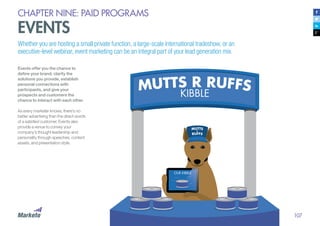 107
CHAPTER NINE: PAID PROGRAMS
EVENTS
Whether you are hosting a small private function, a large-scale international tradeshow, or an
executive-level webinar, event marketing can be an integral part of your lead generation mix.
Events offer you the chance to
define your brand, clarify the
solutions you provide, establish
personal connections with
participants, and give your
prospects and customers the
chance to interact with each other.
As every marketer knows, there’s no
better advertising than the direct words
of a satisfied customer. Events also
provide a venue to convey your
company’s thought leadership and
personality through speeches, content
assets, and presentation style.
 