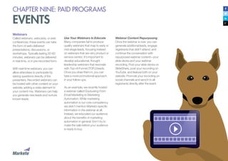 CHAPTER NINE: PAID PROGRAMS
EVENTS
Webinars
Called webinars, webcasts, or web
conferences, these events can take
the form of web-delivered
presentations, discussions, or
workshops. Typically lasting 30-60
minutes, webinars can be delivered
in real-time, or in pre-recorded form.
With real-time webinars, you can
allow attendees to participate by
asking questions directly of the
presenters. Recorded webinars can
be hosted with other content on your
website, adding a video element to
your content mix. Webinars can help
you generate new leads and nurture
known leads.
Use Your Webinars to Educate
Many companies fail to produce
quality webinars that map to early or
mid-stage leads, focusing instead
on webinars that are very product or
service-centric. It’s important to
develop educational, thought
leadership webinars that resonate
with Top-of-Funnel (TOFU) leads.
Once you draw them in, you can
take a more promotional approach
in your follow-ups.
As an example, we recently hosted
a webinar called Graduating From
Email Marketing to Marketing
Automation. While marketing
automation is our core competency,
we didn’t mention Marketo-specific
information in the webinar at all.
Instead, we educated our audience
about the benefits of marketing
automation in general. Don’t try to
make the sale before your audience
is ready to buy.
Webinar Content Repurposing
Once the webinar is over, you can
generate additional leads, engage
registrants that didn’t attend, and
continue the conversation with
repurposed webinar content—your
slide decks and your webinar
recording. Post your slide decks on
SlideShare, post your recording on
YouTube, and feature both on your
website. Promote your recording on
social channels and send it to all
registrants directly after the event.
 