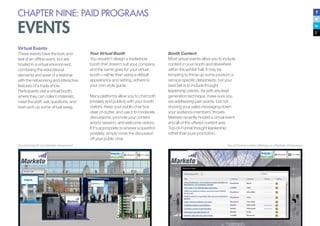CHAPTER NINE: PAID PROGRAMS
EVENTS
Booth Content
Most virtual events allow you to include
content in your booth and elsewhere
within the exhibit hall. It may be
tempting to throw up some product or
service-specific datasheets, but your
best bet is to include thought
leadership pieces. As with any lead
generation technique, make sure you
are addressing pain points, but not
shoving your sales messaging down
your audience members’ throats.
Marketo recently hosted a virtual event
and all of the offered content was
Top-of-Funnel thought leadership,
rather than pure promotion.
Top-of-Funnel content offerings at a Marketo virtual event
Virtual Events
These events have the look and
feel of an offline event, but are
hosted in a virtual environment,
combining the educational
elements and ease of a webinar
with the networking and interactive
features of a trade show.
Participants visit a virtual booth,
where they can collect materials,
meet the staff, ask questions, and
even pick up some virtual swag.
The virtual booth at a Marketo virtual event
Your Virtual Booth
You wouldn’t design a tradeshow
booth that doesn’t suit your company,
and the same goes for your virtual
booth—rather than using a default
appearance and setting, adhere to
your own style guide.
Many platforms allow you to chat both
privately and publicly with your booth
visitors. Keep your public chat box
clear of clutter, and use it to moderate
discussions, promote your content
and/or session, and welcome visitors.
If it’s appropriate to answer a question
privately, simply move the discussion
off your public chat.
 