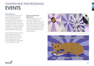 110
CHAPTER NINE: PAID PROGRAMS
EVENTS
Physical Events
From pre-event promotion, to the
booth and follow-up, physical
events arguably involve more
moving pieces than any other type
of marketing program. That said,
trade shows, conferences/summits,
and roadshows offer you something
invaluable—the chance to engage
directly with your prospects and
create relationships face-to-face.
Think of a trade show as a museum,
and every booth as a different
exhibit. Which exhibit would you
rather check out—the one with a
bland fact plaque and a pre-
recorded explanation of the exhibit,
or the one that lets you play?
Marketo’s meme generator at Dreamforce 2012
Games and Interactive
Booth Tools
During a physical event, it’s not
unusual for hundreds, if not
thousands, of people to be packed
into an expo hall. Every vendor is
trying to lure people into their booth,
so how do you stand out from the
competition? At Dreamforce 2012,
Marketo attracted crowds with a
meme generator:
 