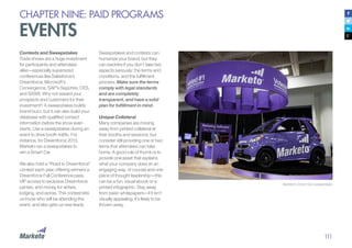 111
CHAPTER NINE: PAID PROGRAMS
EVENTS
Contests and Sweepstakes
Trade shows are a huge investment
for participants and attendees
alike—especially supersized
conferences like Salesforce’s
Dreamforce, Microsoft’s
Convergence, SAP’s Sapphire, CES,
and SXSW. Why not reward your
prospects and customers for their
investment? A sweepstakes builds
brand buzz, but it can also build your
database with qualified contact
information before the show even
starts. Use a sweepstakes during an
event to drive booth traffic. For
instance, for Dreamforce 2013,
Marketo ran a sweepstakes to
win a Smart Car.
We also hold a “Road to Dreamforce”
contest each year, offering winners a
Dreamforce Full Conference pass,
VIP access to exclusive Dreamforce
parties, and money for airfare,
lodging, and extras. This contest lets
us know who will be attending the
event, and also gets us new leads.
Sweepstakes and contests can
humanize your brand, but they
can backfire if you don’t take two
aspects seriously: the terms and
conditions, and the fulfillment
process. Make sure the terms
comply with legal standards
and are completely
transparent, and have a solid
plan for fulfillment in mind.
Unique Collateral
Many companies are moving
away from printed collateral at
their booths and sessions, but
consider still providing one or two
items that attendees can take
home. A good rule of thumb is to
provide one asset that explains
what your company does (in an
engaging way, of course) and one
piece of thought leadership—this
can be a fun, visual ebook or a
printed infographic. Stay away
from basic whitepapers—if it isn’t
visually appealing, it’s likely to be
thrown away.	
Marketo’s Smart Car sweepstakes
 