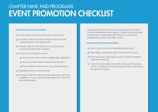 CHAPTER NINE: PAID PROGRAMS
EVENT PROMOTION CHECKLIST
Pre-Event Promotion Checklist:
If appropriate, kick off your event with a press release
Schedule a series of emails (we’ve found the third email
usually drives the most registrations!)
Include a calendar invite (ICS file) in the email, so folks
can add the event to their calendars
Create your confirmation process:
Send a confirmation email immediately after registration
Send a reminder email two days prior to the event
Send a final reminder email one hour before the event
Steadily promote on social channels
Consider a call down with your inside sales reps to get more
registrants, or run an automated campaign with a voicemail
service like Boxpilot
Following up after the event is just as critical as your promotion.
A one-third attendance rate is typical, so follow up with attendees
and those who registered but didn’t attend. For the highest
possible click-to-open rates, follow up fast.
Post-Event Promotion Checklist:
Send a thank you email immediately after the event
Send slides, if applicable, within 45 minutes of the event
Send recordings, if applicable, as soon as they’re available—
ideally by the next day
Consider a phone call to those who meet your demographic
criteria. Your follow-up call should happen within a few days of
the event’s conclusion
 