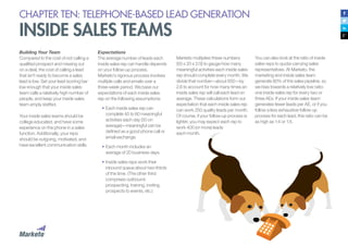 CHAPTER TEN: TELEPHONE-BASED LEAD GENERATION
INSIDE SALES TEAMS
Building Your Team
Compared to the cost of not calling a
qualified prospect and missing out
on a deal, the cost of calling a lead
that isn’t ready to become a sales
lead is low. Set your lead scoring bar
low enough that your inside sales
team calls a relatively high number of
people, and keep your inside sales
team amply staffed.
Your inside sales teams should be
college educated, and have some
experience on the phone in a sales
function. Additionally, your reps
should be outgoing, motivated, and
have excellent communication skills.
Expectations
The average number of leads each
inside sales rep can handle depends
on your follow-up process.
Marketo’s rigorous process involves
multiple calls and emails over a
three-week period. We base our
expectations of each inside sales
rep on the following assumptions:
•	Each inside sales rep can
complete 40 to 60 meaningful
activities each day (50 on
average)—meaningful can be
defined as a good phone call or
email exchange.
•		Each month includes an
average of 20 business days.
•		Inside sales reps work their
inbound queue about two-thirds
of the time. (The other third
comprises outbound
prospecting, training, inviting
prospects to events, etc.)
Marketo multiplies these numbers
(50 x 20 x 2/3) to gauge how many
meaningful activities each inside sales
rep should complete every month. We
divide that number—about 650—by
2.6 to account for how many times an
inside sales rep will call each lead on
average. These calculations form our
expectation that each inside sales rep
can work 250 quality leads per month.
Of course, if your follow-up process is
lighter, you may expect each rep to
work 400 (or more) leads
each month.
You can also look at the ratio of inside
sales reps to quota-carrying sales
representatives. At Marketo, the
marketing and inside sales team
generate 80% of the sales pipeline, so
we bias towards a relatively low ratio:
one inside sales rep for every two or
three AEs. If your inside sales team
generates fewer leads per AE, or if you
follow a less exhaustive follow-up
process for each lead, this ratio can be
as high as 1:4 or 1:5.
 