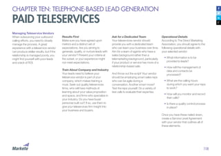 118
CHAPTER TEN: TELEPHONE-BASED LEAD GENERATION
PAID TELESERVICES
Managing Teleservice Vendors
When outsourcing your outbound
calling efforts, you need to closely
manage the process. A great
experience with a teleservice vendor
can produce stellar results, but if the
relationship is managed poorly, you
might find yourself with poor leads
and a lack of ROI.
Results First
Make sure you have agreed upon
metrics and a distinct set of
expectations. Are you aiming to
generate, qualify, or nurture leads with
your vendor? Present your criteria at
the outset, or your experience might
not meet expectations.
Train About Company and Industry
Your leads need to believe your
teleservice vendor is part of your
company, which makes training a
must. Seek out quality teleservices
firms, who will have methods of
learning about your value proposition
and space, and firms who specialize in
your industry. Do you have buyer
personas built out? If so, use them to
give your teleservices firm insight into
your business and buyers.
Ask for a Dedicated Team
Your teleservices vendor should
provide you with a dedicated team
who can learn your business over time.
Aim for a team of agents who have a
sales background rather than a
telemarketing background, particularly
if your product or service has more of a
relationship-based sale.
And throw out the script! Your vendor
should be employing smart sales reps
who can be agile during a
conversation. Another smart move?
Test the reps yourself. Do a variety of
test calls to evaluate their expertise.
Operational Details
According to The Direct Marketing
Association, you should agree to the
following operational details with
your selected vendor:
•	What information is to be
provided to leads?
•		How will the management of
data and contacts be
processed?
•		What are the calling hours
during which you want your reps
to work?
•		How will you monitor and record
their calls?
•	Is there a quality control process
in place?
Once you have these nailed down,
create a Service Level Agreement
with your vendor that outlines all of
these elements.
 