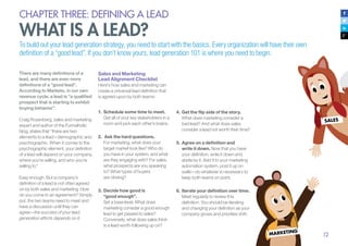 12
CHAPTER THREE: DEFINING A LEAD
WHAT IS A LEAD?
To build out your lead generation strategy, you need to start with the basics. Every organization will have their own
definition of a “good lead”. If you don’t know yours, lead generation 101 is where you need to begin.
There are many definitions of a
lead, and there are even more
definitions of a “good lead”.
According to Marketo, in our own
revenue cycle, a lead is “a qualified
prospect that is starting to exhibit
buying behavior”.
Craig Rosenberg, sales and marketing
expert and author of the Funnelholic
blog, states that “there are two
elements to a lead—demographic and
psychographic. When it comes to the
psychographic element, your definition
of a lead will depend on your company,
where you’re selling, and who you’re
selling to.”
Easy enough. But a company’s
definition of a lead is not often agreed
on by both sales and marketing. How
do you come to an agreement? Simply
put, the two teams need to meet and
have a discussion until they can
agree—the success of your lead
generation efforts depends on it.
Sales and Marketing
Lead Alignment Checklist
Here’s how sales and marketing can
create a universal lead definition that
is agreed upon by both teams:
1.	Schedule some time to meet.
Get all of your key stakeholders in a
room and pick each other’s brains.
2.	 Ask the hard questions.
For marketing, what does your
target market look like? Who do
you have in your system, and what
are they engaging with? For sales,
what prospects are you speaking
to? What types of buyers
are closing?
3.	Decide how good is
“good enough”.
Set a base level. What does
marketing consider a good enough
lead to get passed to sales?
Conversely, what does sales think
is a lead worth following up on?
4.	Get the flip side of the story.
What does marketing consider a
bad lead? And what does sales
consider a lead not worth their time?
5.	Agree on a definition and
write it down. Now that you have
your definition, write it down and
abide by it. Add it to your marketing
automation system, post it up on
walls—do whatever is necessary to
keep both teams on point.
6.	Iterate your definition over time.
Meet regularly to review this
definition. You should be iterating
and changing your definition as your
company grows and priorities shift.
 