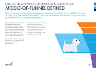 120
CHAPTER ELEVEN: MIDDLE-OF-FUNNEL LEAD GENERATION
MIDDLE-OF-FUNNEL DEFINED
Once you’ve invested in your lead generation strategy, you want to get the most out of every lead. Many companies
do a great job at generating Top-of-Funnel (TOFU) leads, but most new leads aren’t yet ready to buy. That’s where a
solid Middle-of-Funnel, or MOFU, strategy comes in.
Remember the new buyer, in the
age of self-education and
information abundance? Like
TOFU leads, most MOFU leads
still aren’t ready to engage with a
sales rep, but they eventually will
be. It’s up to you to build your
relationship, becoming a trusted
source of relevant information.
Through lead nurturing and scoring
techniques, you can make your lead
generation efforts worth
the investment.
Too many marketers think their job is
done once a lead becomes a
customer, but some of the same
techniques described in this section
can also be used for marketing to
current customers (known as
“customer lifecycle marketing”) with
cross-selling and upselling.
 