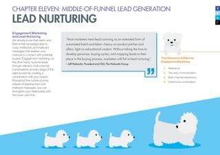 CHAPTER ELEVEN: MIDDLE-OF-FUNNEL LEAD GENERATION
LEAD NURTURING
Engagement Marketing
and Lead Nurturing
We already know that batch-and-
blast email campaigns lead to
noisy, ineffective, and irrelevant
messages that weaken your
chances to connect with potential
buyers. Engagement marketing, on
the other hand, nurtures leads
through relevant, multi-channel
conversations at every stage of the
sales funnel. By creating a
conversation with your buyers
throughout the nurture journey
instead of blasting them with
irrelevant messages, you can
strengthen your relationship with
the buyer over time.
The 4 Elements of Effective
Engagement Marketing
1.	 Relevance
2.	 Two-way communication
3.	 Multi-channel interactions
4.	 Continuous conversation
“Most marketers treat lead nurturing as an extended form of
automated batch-and-blast—heavy on product pitches and
offers, light on educational content. Without taking the time to
develop personas, buying cycles, and mapping leads to their
place in the buying process, marketers will fail at lead nurturing.”
– Jeff Pedowitz, President and CEO, The Pedowitz Group
 