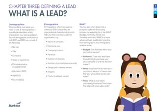 CHAPTER THREE: DEFINING A LEAD
WHAT IS A LEAD?
Demographics
When profiling your leads, you
need to look at demographics—
quantifiable identifiers which
characterize your lead population.
Typical demographic attributes for
both B2C and B2B can consist of
the following:
•	Gender
•	Title
•	Company
•	Years of experience
•	Personal email vs.
corporate email
•	Education (B2C)
•	Age (B2C)
•	Income (B2C)
Firmograhics
Firmogaphics, which are used as
criteria by B2B companies, are
organizational characteristics which
help you find your ideal customer
organization, e.g.:
•	Name of company
•	Company size
•	Company location
•	Revenue
•	Number of divisions
•	Number of products/services sold
•	Geographic markets served
•	Industry
•	Products already owned
BANT
You can also often determine a
prospect’s place in the buying
process by analyzing his or her BANT
(Budget, Authority, Need, and
Timeline) attributes. BANT is a more
advanced lead qualification practice
than demographic and firmographic
analysis alone.
•	Budget: Can this lead afford your
product or service?
•	Authority: Does your lead have
the authority to purchase your
product? Is he or she the decision
maker?
•	Need: Your lead has to need your
product or service. Is there a pain
that your product or service can
solve?
•	Time: What is your lead’s
purchasing timeframe? And does
that align with your sales cycle?
 