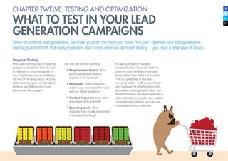 CHAPTER TWELVE: TESTING AND OPTIMIZATION
WHAT TO TEST IN YOUR LEAD
GENERATION CAMPAIGNS
When it comes to lead generation, the more you test, the more you know. You can’t optimize your lead generation
unless you test it first. But many marketers don’t know where to start with testing—you need a clear plan of attack.
Program Testing
First, use control groups. Apply the
program or treatment that you want
to measure to only one subset of
your target buyer group, and leave
the rest of the group as-is. All other
factors being equal, you’ll be able to
attribute any difference in buyer
behavior to the program.
You can test almost anything:
•	Programs and tactics. Did a
particular webinar have an
impact on conversions?
•	Messages. Which message
and/or copy resonated the most
with our target audience?
•	Contact frequency. How often
should we send an email?
•	Spending levels. What
happens if we double investment
in display advertising?
It’s also possible to measure
combinations of “touches” (actions
taken by your company to engage
leads) rather than individual touches.
This is a great way to test lead
nurturing tracks—it allows you to test
and measure the effectiveness of an
entire lead nurturing track, rather than
the effectiveness of individual emails or
offers. Should you want to test multiple
campaigns at one time, you can use
multivariate testing methods.
 