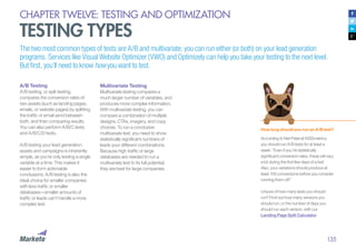 135
CHAPTER TWELVE: TESTING AND OPTIMIZATION
TESTING TYPES
The two most common types of tests are A/B and multivariate; you can run either (or both) on your lead generation
programs. Services like Visual Website Optimizer (VWO) and Optimizely can help you take your testing to the next level.
But first, you’ll need to know how you want to test.
A/B Testing
A/B testing, or split testing,
compares the conversion rates of
two assets (such as landing pages,
emails, or website pages) by splitting
the traffic or email send between
both, and then comparing results.
You can also perform A/B/C tests
and A/B/C/D tests.
A/B testing your lead generation
assets and campaigns is inherently
simple, as you’re only testing a single
variable at a time. This makes it
easier to form actionable
conclusions. A/B testing is also the
ideal choice for smaller companies
with less traffic or smaller
databases—smaller amounts of
traffic or leads can’t handle a more
complex test.
How long should you run an A/B test?
According to Neil Patel at KISSmetrics,
you should run A/B tests for at least a
week: “Even if you hit statistically
significant conversion rates, these will vary
a lot during the first few days of a test.
Also, your variations should produce at
least 100 conversions before you consider
running them off.”
Unsure of how many tests you should
run? Find out how many versions you
should run, or the number of days you
should run each version, with our
Landing Page Split Calculator.
Multivariate Testing
Multivariate testing compares a
much larger number of variables, and
produces more complex information.
With multivariate testing, you can
compare a combination of multiple
designs, CTAs, imagery, and copy
choices. To run a conclusive
multivariate test, you need to show
statistically significant numbers of
leads your different combinations.
Because high traffic or large
databases are needed to run a
multivariate test to its full potential,
they are best for large companies.
 