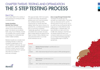 137
CHAPTER TWELVE: TESTING AND OPTIMIZATION
THE 5 STEP TESTING PROCESS
Step 5: Test
Time to test! Read on for a series of
best practices for running accurate,
conclusive tests.
Isolate Variables,
Identify Your Control
Your control is the unchanged
version of your email or landing
page—the version you’ve already
been using. For an A/B test, choose
one variable of the control to isolate
and change; for a multivariate test,
isolate multiple variables.
Marketo recently ran a simple email
marketing A/B test, in which we
changed a single aspect of our
“From” address. In this test, we used
our usual “From” address (“Marketo
Premium Content”) as our control,
and tried a personal “From” address
with half of our emails in a
particular campaign:
With approximately 1000 more opens
and 500 more clicks, the personal
address was much more successful.
Our confidence level was 99%,
meaning that our results were 99%
reliable, rather than due to chance. For
a test like this, a confidence level above
95% is commonly considered
“statistically significant”. And because
we isolated only one factor, we were
able to easily identify the reason for the
higher number of clicks. Marketo now
uses personal names in our email
sends whenever we can.
From:
To:
Cc:
Subject:
From:
To:
Cc:
Subject:
Marketo Premium Content <ryanh@marketo.com>
Miles Gotcher
TEST | [New Gartner Report] The 2013 Leaders in CRM Lead Management
Ryan Hammer <ryanh@marketo.com>
Miles Gotcher
TEST | [New Gartner Report] The 2013 Leaders in CRM Lead Management
Control:
Test:
Marketo’s email marketing A/B control and test
Use a Large Enough Sample Size
The larger the sample size, the
stronger your results will be. That being
said, you obviously want to use the
winning version as soon as you can. If
you start too big, you’ll expose half of a
huge group to a less effective email,
landing page, or website page. The
best practice is to start out on the
smaller side, keeping in mind that you
can always repeat the test if your
company needs extra convincing. Or
you can leave the landing page test
running a little longer to build the
sample size.
 