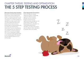 138
CHAPTER TWELVE: TESTING AND OPTIMIZATION
THE 5 STEP TESTING PROCESS
Eliminate Confounding Variables
Be sure to control for any extraneous
factors that could be affecting the
results. To reduce these factors, you
don’t just need to leave your control
unchanged—in an A/B email test, for
example, you’d also need to send
your test emails at the same time,
have your two versions of your
landing page running simultaneously,
and make sure that the test is
randomized. If you’re using Marketo,
you could send the two versions of
your email to a random sample of
50% of your designated email list.
You could also equally split the traffic
to your landing page URL between
the two different versions of your
landing page.
Draw Appropriate Conclusions
Once you have your results,
determine whether a statistically
significant difference exists
between your two versions.
Instead of performing the
significance tests yourself, you can
simply search online for “A/B
testing significance calculator”, or
“email testing significance
calculator”. It’s never a bad idea to
use two different online calculators
to double-check your results.
 