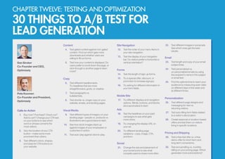 CHAPTER TWELVE: TESTING AND OPTIMIZATION
30 THINGS TO A/B TEST FOR
LEAD GENERATION
Calls-to-Action
1.	 Buy now? Purchase? Check out?
Add to cart? Change your CTA text
on your buttons to see which
word or phrase converts the
most visitors.
2.	 	Vary the location of your CTA
button—make some more
prominent than others.
3.	 Test different colors, shapes,
and sizes for CTA buttons on
your website.
Content
4.	 Test gated content against non-gated
content. Find out which gets more
downloads and whether users are
willing to fill out forms.
5.	 Test how your content is displayed. Do
users prefer to scroll down the page, or
click through to another page to learn
more?
Copy
6.	 Test different headline texts.
Try headlines that are more
straightforward, goofy, or creative.
7.	 Test paragraphs vs.
bulleted lists.
8.	 Test shorter vs. longer copy on your
website, emails, and landing pages.
Visual Media
9.	 Test different types of imagery on your
landing page—people vs. products vs.
illustrations are a good place to start.
10.	 See how stock images stack up
against images of your employees or
customers in action.
11.	 Test auto-play against click-to-play.
Site Navigation
12.	 Test the order of your menu items in
your site navigation.
13.	 Test the display of your navigation
bar. Do visitors prefer a horizontal or
vertical orientation?
Forms
14.	 Test the length of sign-up forms.
15.	 Try a special offer, discount, or
promotion to increase signups.
16.	 Try asking for different information in
your form fields.
Mobile Site
17.	 Try different displays and navigation
options. Blinds, buttons, and blocks
are a good place to start.
Ads
18.	 Test the headlines on your paid
campaigns to see what gets
more clicks.
19.	 Try changing the display URL on
your ad.
20.	 Try different landing page
variations—copy, image, CTA,
and form.
Social
21.	 Change the size and placement of
your social icons to see what
compels users to share more often.
22.	 Test different images in social ads.
See which ones get the best
results.
Email
23.	 Test length and copy of your email
subject lines.
24.	 Test personalized vs.
un-personalized emails by using
the recipient’s name in the subject
or email text.
25.	 Find the optimal time to reach your
audience by measuring open rates
on different days of the week and
at different times.
Personalization
26.	 Test different page designs and
messaging for new vs.
returning visitors.
27.	 Test auto-filling form fields related
to a visitor’s site location.
28.	 Create seasonal or location-based
offers and test them on visitors
living in specific locations.
Pricing and Shipping
29.	 Test a free trial offer vs. a free
demo offer for short-term and
long-term conversions.
30.	 Test annual billing vs. monthly
billing on your pricing page. Which
generates more subscriptions?
Dan Siroker
Co-Founder and CEO,
Optimizely
Pete Koomen
Co-Founder and President,
Optimizely
 