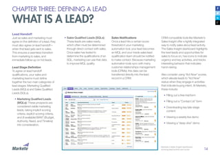 14
CHAPTER THREE: DEFINING A LEAD
WHAT IS A LEAD?
Lead Handoff
Just as sales and marketing must
agree on the definition of a lead, they
must also agree on lead handoff—
when that lead gets sent to sales.
This ensures a seamless transition
from marketing to sales, and
immediate follow-up on hot leads.
Lead Stage Definition
To agree on lead handoff
qualifications, your sales and
marketing teams must define
together the two main categories of
lead stages: Marketing Qualified
Leads (MQLs) and Sales Qualified
Leads (SQLs).
•		Marketing Qualified Leads
(MQLs): These prospects are
considered viable marketing
leads, taking implicit scoring
criteria, explicit scoring criteria,
and (if available) BANT (Budget,
Authority, Need, and Timeline)
into consideration.
Sales Notifications
Once a lead hits a certain score
threshold in your marketing
automation tool, your lead becomes
an MQL and your inside sales lead
qualification team should be notified
to make contact. Because marketing
automation tools sync with many
customer relationships management
tools (CRMs), this data can be
transferred directly into the lead
record in a CRM.
CRM-compatible tools like Marketo’s
Sales Insight offer a tightly integrated
way to notify sales about lead activity.
The Sales Insight dashboard highlights
the best leads and opportunities for
sales to focus on, has icons to indicate
urgency and key activities, and tracks
interesting behavior that indicates
hand-raising.
Also consider using “Act Now” scores,
which elevate leads to “Act Now”
status when they engage in activities
that indicate buying intent. At Marketo,
these include:
•	Filling out a free trial form
•	Filling out a “Contact Us” form
•	Downloading key late-stage
content
•	Viewing a weekly live demo
•	Viewing a “deep dive” demo
Marketo’s Sales Insight dashboard,
showing lead activity and score.
•	Sales Qualified Leads (SQLs):
These leads are sales-ready,
which often must be determined
through direct contact with sales.
Once sales has tested to
determine the qualifications of an
SQL, marketing can use that data
to improve MQL quality.
 