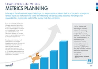 141
CHAPTER THIRTEEN: METRICS
METRICS PLANNING
In the age of the self-educated buyer, marketing is in a unique position to reinvent itself as a core part of a company’s
revenue engine. As the function that “owns” the relationship with self-educating prospects, marketing is now
responsible for a much greater portion of the revenue cycle than ever before.
If you can confidently identify how
your lead generation campaigns
truly deliver financial returns, you’ll
lift your marketing team’s influence
and credibility even further. And if
you understand how your
campaigns perform, you can also
make the right strategic investments
to improve results over time.
Before you can prove your lead
generation ROI, you have to
establish your metrics. Planning and
developing concrete metrics to
track your lead generation
campaign and investment is no
easy task—but it’s an essential one.
In the next few pages, we’ll discuss
best practices for establishing your
expectations and criteria.
“The #1 mistake I see
demand gen marketers
make is not measuring
program performance
regularly. It’s critical to have
your immediate metrics to
examine program
performance (such as
investment/new name or
investment/MQL) but you
also need to look at business
metrics like opportunities
and pipeline.”
– Heidi Bullock,
	 Senior Director of Marketing, 		
	Marketo
 