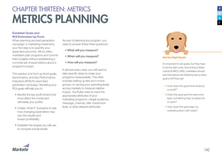 142
CHAPTER THIRTEEN: METRICS
METRICS PLANNING
Establish Goals and
ROI Estimates Up Front
When planning any lead generation
campaign or marketing investment,
your first step is to quantify your
expected outcomes. All too often,
marketers plan programs and commit
their budgets without establishing a
concrete set of expectations about a
program’s impact.
The solution is to form up-front goals,
benchmarks, and Key Performance
Indicators (KPIs) for each lead
generation campaign. Modeling your
ROI goals will help you to:
•	Identify the key profit drivers that
most affect the model and
ultimately your profits
•		Create “what if” scenarios to see
how changing parameters may
vary the results and
impact profitability
•	Establish the targets you will use
to compare actual results
As part of planning any program, you
need to answer these three questions:
•	What will you measure?
•		When will you measure?
•		How will you measure?
In almost every case, you will need to
take specific steps to make your
programs measureable. This often
includes setting up test and control
groups, or varying your spending levels
across markets to measure relative
impact. You’ll also need to track the
appropriate attributes of your
marketing programs—target audience,
message, channel, offer, investment
level, or other relevant attributes.
Set the Right Goals
It’s important to set goals, but they have
to be the right ones. According to Brian
Carroll at MECLABS, marketers should
ask themselves the following about every
goal or KPI they set:
•	How does this goal drive revenue
or profit?
•	Does this goal give the executive
team something they’ve asked for
or want?
•	How does this goal align my
marketing team with sales?
 