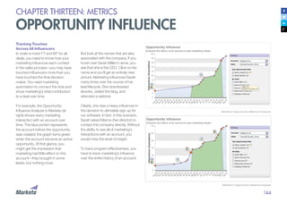 144
CHAPTER THIRTEEN: METRICS
OPPORTUNITY INFLUENCE
Marketo’s Opportunity Influencer Analyzer
Tracking Touches
Across All Influencers
In order to track FT and MT for all
deals, you need to know how your
marketing influences each contact
in the sales process—you may have
touched influencers more than you
have touched the final decision
maker. You need marketing
automation to connect the dots and
show marketing’s total contribution
to a deal over time.
For example, the Opportunity
Influence Analyzer in Marketo (at
right) shows every marketing
interaction with an account over
time. The blue portion represents
the account before the opportunity
was created; the graph turns green
when the account became an active
opportunity. At first glance, you
might get the impression that
marketing had little effect on this
account—they brought in some
leads, but nothing more.
But look at the names that are also
associated with the company. If you
hover over Sarah Miller’s name, you
see that she is the CEO. Click on her
name and you’ll get an entirely new
picture. Marketing influenced Sarah
many times over the course of her
lead lifecycle. She downloaded
ebooks, visited the blog, and
attended a webinar.
Clearly, she was a heavy influencer in
the decision to ultimately sign up for
our software. In fact, in this scenario,
Sarah asked Manny (her director) to
contact the company directly. Without
the ability to see all of marketing’s
interactions with an account, you
would miss this level of insight.
To track program effectiveness, you
have to track marketing’s influence
over the entire history of an account.
Marketo’s Opportunity Influence Analyzer
 