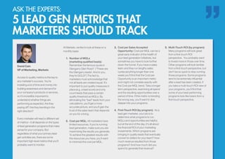 ASK THE EXPERTS:
5 LEAD GEN METRICS THAT
MARKETERS SHOULD TRACK
David Cain
VP of Marketing, Marketo
Access to quality metrics is the key to
any marketer’s success. You’re
investing a lot of time and money into
building awareness and demand for
your company’s products or services,
so it’s incredibly important to
understand whether things are
performing as expected. Are they
paying off? Are they trending in the
right direction?
Every marketer will need a different set
of metrics—it all depends on the types
of lead generation programs that make
sense for your company. But
regardless of what your primary lead
gen activities are, there are some
important high-level metrics that you’ll
probably want to monitor.
At Marketo, we like to look at these on a
monthly basis:
1.	 Number of MQLs
(marketing qualified leads):
Remember the famous quote in
Glengarry Glen Ross? (“These are
the Glengarry leads! And to you,
they’re GOLD!”) The fact is,
marketers must acknowledge that
not all leads are created equal. It’s
important to put quality measures in
place (e.g. a lead score) and only
count leads that pass a certain
quality threshold as MQLs. By
eliminating the “bad” leads from your
calculations, you’ll get a more
accurate picture, and you’ll gain the
trust of the sales team that depends
on you for a living.
2.	 Cost per MQL: All marketers have
limited resources. If you’re running
lead generation, make sure you are
maximizing the results you generate.
To achieve the greatest results with
the resources you have, you’ll want
to minimize the cost per MQL.
3.	 Cost per Sales Accepted
Opportunity: Cost per MQL can be a
great early indicator of the health of
your lead generation initiatives, but
sometimes you have to look further
down the funnel. If you have a sales
team and they run lengthy sales
cycles (anything longer than one
week) you’ll find that the Cost per
Opportunity is an important metric
and might not correlate exactly with
the Cost per MQL trend. Take a longer
term perspective, examining all spend
and the resulting opportunities over a
period of time. If this metric is trending
the wrong way, you’ll want to dive
deeper into your programs.
4.	 First-Touch ROI (by program): As a
lead gen marketer, your job is to
determine what programs to run.
MQLs and opportunities are helpful,
but at the end of the day, it’s all about
the financial ROI of your marketing
investments. Which programs are
bringing in quality leads that eventually
convert to dollars for your team? How
much revenue resulted from those
programs? And how much did you
spend to generate that revenue?
5.	 Multi-Touch ROI (by program):
Many programs will look great
from a first-touch ROI
perspective. You probably want
to invest more in those over time.
Other programs will look terrible
from a first-touch perspective, but
don’t be so quick to stop running
those programs. Some programs
tend to be extremely influential
after a lead has been created. If
you take a multi-touch ROI view of
your programs, you’ll find that
some of your best performing
programs look like losers from a
first-touch perspective.
 