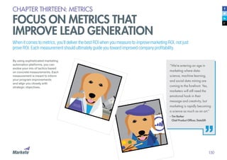 150
CHAPTER THIRTEEN: METRICS
FOCUS ON METRICS THAT
IMPROVE LEAD GENERATION
When it comes to metrics, you’ll deliver the best ROI when you measure to improve marketing ROI, not just
prove ROI. Each measurement should ultimately guide you toward improved company profitability.
By using sophisticated marketing
automation platforms, you can
evolve your mix of tactics based
on concrete measurements. Each
measurement is meant to inform
your program improvements
and align you closely with
strategic objectives.
“We’re entering an age in
marketing where data-
science, machine learning,
and social data mining are
coming to the forefront. Yes,
marketers will still need the
emotional hook in their
message and creativity, but
marketing is rapidly becoming
a science as much as an art.”
– Tim Barker
	 Chief Product Officer, DataSift
 