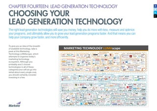 CHAPTER FOURTEEN: LEAD GENERATION TECHNOLOGY
CHOOSING YOUR
LEAD GENERATION TECHNOLOGY
The right lead generation technologies will save you money, help you do more with less, measure and optimize
your programs, and ultimately allow you to grow your lead generation programs faster. And that means you can
help your company grow faster, and more efficiently.
To give you an idea of the breadth
of available technology, take a
peek at this Marketing
Technology LUMAscape, which
attempts to organize today’s
marketing technology
ecosystem. Although you
probably won’t choose
technologies in all of these
categories (nor will we go into
detail about every single one),
you should certainly consider
investing in a few.
 