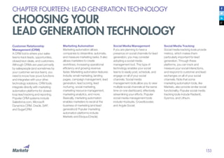 153
CHAPTER FOURTEEN: LEAD GENERATION TECHNOLOGY
CHOOSING YOUR
LEAD GENERATION TECHNOLOGY
Customer Relationship
Management (CRM)
A CRM tool is where your sales
teams track leads, opportunities,
closed/won deals, and customers.
Although CRMs are used primarily
by salespeople (and sometimes by
your customer service team), you
need to know how yours functions
and integrates with your other
technology solutions. CRM tools
integrate directly with marketing
automation platforms for closed-
loop lead tracking and reporting.
Popular CRM systems include
Salesforce.com, Microsoft
Dynamics CRM, Oracle, SAP,
and SugarCRM.
Marketing Automation
Marketing automation allows
companies to streamline, automate,
and measure marketing tasks. It also
allows marketers to create
workflows, increasing operational
efficiency and growing revenue
faster. Marketing automation features
include: email marketing, landing
pages, campaign management, lead
generation, lead scoring, lead
nurturing, social marketing,
marketing resource management,
marketing analytics, and more.
Basically, marketing automation
enables marketers to excel at the
business of marketing (and lead
generation)! Popular marketing
automation platforms include
Marketo and Eloqua (Oracle).
Social Media Management
If you are planning to have a
presence on social channels for lead
generation, you may consider
adopting a social media
management tool. This type of
technology enables your social
teams to easily post, schedule, and
engage on all of your social
channels. Social media
management tools allow you to view
multiple social channels at the same
time on one dashboard, effectively
streamlining your efforts. Popular
social media management tools
include Hootsuite, Crowdbooster,
and Argyle Social.
Social Media Tracking
Social media tracking tools provide
metrics, which makes them
particularly important for lead
generation. Through these
platforms, you can track and
measure your social interactions,
and respond to customer and lead
exchanges on all of your social
channels. Note that some
marketing automation tools, like
Marketo, also provide similar social
functionality. Popular social media
tracking tools include Radian6,
Sysmos, and Lithium.
 