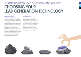 CHAPTER FOURTEEN: LEAD GENERATION TECHNOLOGY
CHOOSING YOUR
LEAD GENERATION TECHNOLOGY
Predictive Analytics
Predictive analytics tools leverage
historical data about your prospects
and customers to predict what they’ll
do next. Based on information in your
marketing automation tool and CRM,
combined with data on transactional
behavior and social media
engagement, these tools build
predictive models and assign scores
to leads in your database. Marketers
can then use these scores to increase
engagement and decrease churn.
ForeSee and SAS are both popular
predictive analytics providers.
SEO Technology
As we’ve discussed, optimizing your
website pages for high search
engine rankings is an ongoing—and
crucial—task. An SEO tool can help
you decide which terms you want to
rank for, analyze your competitors,
optimize your website, and then
track and measure the results.
Popular SEO technology providers
include MOZ and BrightEdge.
 